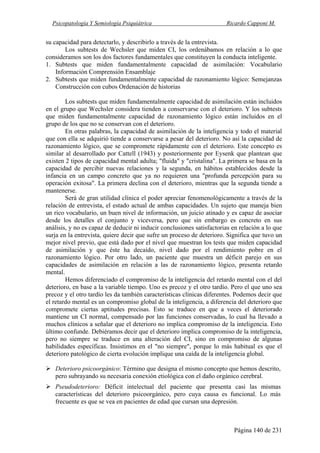 Psicopatología Y Semiología Psiquiátrica Ricardo Capponi M.
Página 140 de 231
su capacidad para detectarlo, y describirlo a través de la entrevista.
Los subtests de Wechsler que miden CI, los ordenábamos en relación a lo que
consideramos son los dos factores fundamentales que constituyen la conducta inteligente.
1. Subtests que miden fundamentalmente capacidad de asimilación: Vocabulario
Información Comprensión Ensamblaje
2. Subtests que miden fundamentalmente capacidad de razonamiento lógico: Semejanzas
Construcción con cubos Ordenación de historias
Los subtests que miden fundamentalmente capacidad de asimilación están incluidos
en el grupo que Wechsler considera tienden a conservarse con el deterioro. Y los subtests
que miden fundamentalmente capacidad de razonamiento lógico están incluidos en el
grupo de los que no se conservan con el deterioro.
En otras palabras, la capacidad de asimilación de la inteligencia y todo el material
que con ella se adquirió tiende a conservarse a pesar del deterioro. No así la capacidad de
razonamiento lógico, que se compromete rápidamente con el deterioro. Este concepto es
similar al desarrollado por Cattell (1943) y posteriormente por Eysenk que plantean que
existen 2 tipos de capacidad mental adulta; "fluida" y "cristalina". La primera se basa en la
capacidad de percibir nuevas relaciones y la segunda, en hábitos establecidos desde la
infancia en un campo concreto que ya no requieren una "profunda percepción para su
operación exitosa". La primera declina con el deterioro, mientras que la segunda tiende a
mantenerse.
Será de gran utilidad clínica el poder apreciar fenomenológicamente a través de la
relación de entrevista, el estado actual de ambas capacidades. Un sujeto que maneja bien
un rico vocabulario, un buen nivel de información, un juicio atinado y es capaz de asociar
desde los detalles el conjunto y viceversa, pero que sin embargo es concreto en sus
análisis, y no es capaz de deducir ni inducir conclusiones satisfactorias en relación a lo que
surja en la entrevista, quiere decir que sufre un proceso de deterioro. Significa que tuvo un
mejor nivel previo, que está dado por el nivel que muestran los tests que miden capacidad
de asimilación y que éste ha decaído, nivel dado por el rendimiento pobre en el
razonamiento lógico. Por otro lado, un paciente que muestra un déficit parejo en sus
capacidades de asimilación en relación a las de razonamiento lógico, presenta retardo
mental.
Hemos diferenciado el compromiso de la inteligencia del retardo mental con el del
deterioro, en base a la variable tiempo. Uno es precoz y el otro tardío. Pero el que uno sea
precoz y el otro tardío les da también características clínicas diferentes. Podemos decir que
el retardo mental es un compromiso global de la inteligencia, a diferencia del deterioro que
compromete ciertas aptitudes precisas. Esto se traduce en que a veces el deteriorado
mantiene un CI normal, compensado por las funciones conservadas, lo cual ha llevado a
muchos clínicos a señalar que el deterioro no implica compromiso de la inteligencia. Esto
último confunde. Debiéramos decir que el deterioro implica compromiso de la inteligencia,
pero no siempre se traduce en una alteración del CI, sino en compromiso de algunas
habilidades específicas. Insistimos en el "no siempre", porque lo más habitual es que el
deterioro patológico de cierta evolución implique una caída de la inteligencia global.
Deterioro psicoorgánico: Término que designa el mismo concepto que hemos descrito,
pero subrayando su necesaria conexión etiológica con el daño orgánico cerebral.
Pseudodeterioro: Déficit intelectual del paciente que presenta casi las mismas
características del deterioro psicoorgánico, pero cuya causa es funcional. Lo más
frecuente es que se vea en pacientes de edad que cursan una depresión.
 