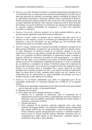 Psicopatología Y Semiología Psiquiátrica Ricardo Capponi M.
Página 141 de 231
Deterioro reversible: Durante un periodo se consideró patognomónica del deterioro, la
irreversibilidad. Hoy se acepta que exista el deterioro psicoorgánico reversible, que es
aquel que presentan los pacientes con patología orgánica susceptible de mejoría. Por
ej.: Hidrocéfalo normotensivo, Hematoma subdural crónico, Enfermedad de Wilson's,
Porfiria, Insuficiencia cardiaca congestiva entre varios otros. Este concepto supone que
un grado importante de deterioro viene dado por el daño que sufre la célula neuronal.
Sin embargo, en caso de modificarse las condiciones que generan tal estado patológico
las neuronas tendrían posibilidades de recuperarse, y el daño sería transitorio,
reversible y no definitivo.
Deterioro irreversible: Deterioro producto de un daño neuronal definitivo, que no
presenta mejoría espontánea ni por intervenciones terapéuticas.
Deterioro reciente: Estado de deterioro que se presenta como algo nuevo en el
paciente, de sólo semanas o meses de evolución, que habitualmente sigue un curso
progresivo y que está relacionado con una patología que está provocando daño
neuronal. Éste puede ser reversible o irreversible.
Deterioro antiguo: Deterioro por lo general irreversible, ya definitivo, producto de un
daño neuronal delimitado y no progresivo que el paciente sufrió en su pasado remoto.
El poder diferenciar un deterioro reciente de un deterioro antiguo, es de suma
importancia en clínica, ya que implica actitudes del todo distintas. Ayuda el observar
cómo vive el paciente sus déficits intelectuales. El deteriorado reciente a menudo se
angustia, enfrenta las situaciones de prueba con gran autoexigencia, y se queja de
haber sido más capaz y de no entender lo que le pasa. Su historia personal revela un
quiebre reciente en los rendimientos, habitualmente progresivo, el cual es confirmado
por sus familiares y compañeros de trabajo. El deterioro antiguo da la impresión de
que ya sabe lo que rinde, y no se esfuerza ni se angustia frente a las exigencias como el
reciente. En su historia existe el antecedente más o menos remoto de un estado
patológico que le significó un daño en el SNC, y que implicó una baja de rendimientos
desde esa época hasta la fecha, pudiendo haber incluso una leve mejoría en los
rendimientos por un entrenamiento de ciertas habilidades del paciente, que con el
tiempo lo llevaron a suplir algunos de sus déficits.
Demencia: Es un término sindromático que señala un compromiso grave de las
capacidades intelectuales. Es claramente definido por el DSM III de la siguiente
manera:
a) Pérdida de las capacidades intelectuales de severidad suficiente como para interferir
con las relaciones sociales y el desempeño laboral.
b) Deterioro de la memoria.
c) Por lo menos uno de los siguientes síntomas y/o signos:
Deterioro de la capacidad de abstracción, como la manifestada por la
interpretación concreta de proverbios, incapacidad para encontrar semejanzas y
diferencias entre dos palabras relacionadas, dificultad para definir palabras y
conceptos, y otras tareas similares.
Deterioro del juicio.
Otros trastornos de las funciones corticales superiores, tales como afasia
(trastorno del lenguaje debido a una disfunción cerebral). apraxia (incapacidad
para ejecutar órdenes que son comprendidas, a pesar de presentar la función
motora indemne), agnosia (incapacidad para reconocer o identificar objetos a
pesar de tener la función sensorial intacta), dificultad constructiva (por ej.:
incapacidad para copiar figuras en tres dimensiones, ensamblar bloques, o
componerlos de acuerdo a ciertos diseños).
 