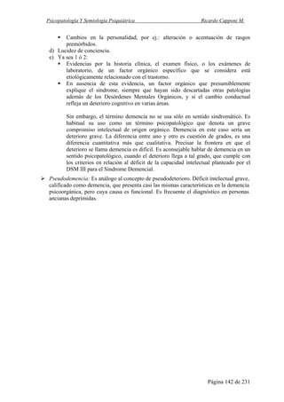 Psicopatología Y Semiología Psiquiátrica Ricardo Capponi M.
Página 142 de 231
Cambios en la personalidad, por ej.: alteración o acentuación de rasgos
premórbidos.
d) Lucidez de conciencia.
e) Ya sea 1 ó 2:
Evidencias por la historia clínica, el examen físico, o los exámenes de
laboratorio, de un factor orgánico específico que se considera está
etiológicamente relacionado con el trastorno.
En ausencia de esta evidencia, un factor orgánico que presumiblemente
explique el síndrome, siempre que hayan sido descartadas otras patologías
además de los Desórdenes Mentales Orgánicos, y si el cambio conductual
refleja un deterioro cognitivo en varias áreas.
Sin embargo, el término demencia no se usa sólo en sentido sindromáticó. Es
habitual su uso como un término psicopatológico que denota un grave
compromiso intelectual de origen orgánico. Demencia en este caso sería un
deterioro grave. La diferencia entre uno y otro es cuestión de grados, es una
diferencia cuantitativa más que cualitativa. Precisar la frontera en que el
deterioro se llama demencia es difícil. Es aconsejable hablar de demencia en un
sentido psicopatológico, cuando el deterioro llega a tal grado, que cumple con
los criterios en relación al déficit de la capacidad intelectual planteado por el
DSM III para el Síndrome Demencial.
Pseudodemencia: Es análogo al concepto de pseudodeterioro. Déficit intelectual grave,
calificado como demencia, que presenta casi las mismas características en la demencia
psicoorgánica, pero cuya causa es funcional. Es frecuente el diagnóstico en personas
ancianas deprimidas.
 