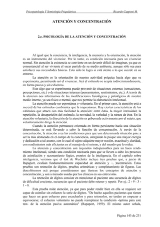 Psicopatología Y Semiología Psiquiátrica Ricardo Capponi M.
Página 143 de 231
ATENCIÓN Y CONCENTRACIÓN
2.c. PSICOLOGÍA DE LA ATENCIÓN Y CONCENTRACIÓN
Al igual que la conciencia, la inteligencia, la memoria y la orientación, la atención
es un instrumento del vivenciar. Por lo tanto, es condición necesaria para un vivenciar
normal. Sin atención la existencia se convierte en un devenir difícil de imaginar, ya que es
consustancial al ser viviente el sacar partido de su medio ambiente, aunque sólo sea para
satisfacer sus necesidades básicas. Esto sólo lo logra si está atento a lo que sucede en su
entorno.
La atención es la orientación de nuestra actividad psíquica hacia algo que se
experimenta, permitiendo así el vivenciar. Acá el estímulo se acepta indiscriminadamente,
en forma pasiva y sin esfuerzos.
Este algo que se experimenta puede provenir de situaciones externas (sensaciones,
percepciones, etc.) o de situaciones internas (pensamientos, sentimientos, etc.). A través de
la atención nos informamos de las modificaciones fisiológicas y patológicas de nuestro
medio interno, ya sea físico o mental, que nos permite la elaboración intelectual.
La atención puede ser espontánea o voluntaria. En el primer caso, la atención está a
merced de los estímulos cambiantes que la impresionan. Hay ciertas características de los
estímulos que atraen con más facilidad la atención; entre éstas, la mayor intensidad, la
repetición, la desaparición del estímulo, la novedad, la variedad y la rareza de éste. En la
atención voluntaria, la dirección de la atención es gobernada activamente por el sujeto, que
voluntariamente dirige la atención.
Cuando la atención permanece orientada en forma persistente hacia una situación
determinada, se está llevando a cabo la función de concentración. A través de la
concentración, la atención crea las condiciones para que una determinada situación pase a
ser la más destacada en el campo de la conciencia, otorgando la psique una mayor energía
y dedicación a tal asunto, con lo cual el sujeto adquiere mayor noción, exactitud y claridad,
con rendimientos más eficientes en el manejo de sí mismo, y del mundo que lo rodea.
La atención y concentración son requisitos indispensables para un buen rendi-
miento intelectual, siendo una condición necesaria para que se lleven a cabo los procesos
de asimilación y razonamiento lógico, propios de la inteligencia. En el capítulo sobre
inteligencia, veremos que el test de Wechsler incluye tres pruebas que, a juicio de
Rapaport, evalúan fundamentalmente capacidad de atención y ~, )ncentración. Estas
pruebas son retención de dígitos, pruebas aritméticas y completamiento de figuras. Las
describiremos acá porque consideramos que ilustran los conceptos de atención y
concentración, y son a menudo usadas por los clínicos en sus entrevistas.
La retención de dígitos consiste en mencionar al paciente una secuencia de dígitos
de dificultad creciente, secuencias que el paciente debe retener y repetir. Por ej.: 2 - 9 - 3 -
1 - 8.
Esta prueba mide atención, ya que para poder rendir bien en ella se requiere ser
capaz de asimilar sin esfuerzo la serie de dígitos. "De hecho aquellos pacientes que tienen
que hacer un gran esfuerzo para escucharlos y para retenerlos, no tardan en empezar a
equivocarse; el esfuerzo voluntario no puede reemplazar la condición -óptima para este
test- de la atención pasiva automática" (Rapaport, 1959). El mismo autor señala,
 