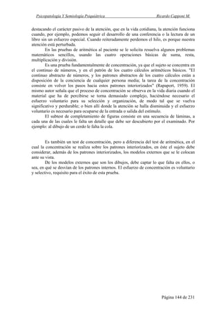 Psicopatología Y Semiología Psiquiátrica Ricardo Capponi M.
Página 144 de 231
destacando el carácter pasivo de la atención, que en la vida cotidiana, la atención funciona
cuando, por ejemplo, podemos seguir el desarrollo de una conferencia o la lectura de un
libro sin un esfuerzo especial. Cuando reiteradamente perdemos el hilo, es porque nuestra
atención está perturbada.
En las pruebas de aritmética al paciente se le solicita resuelva algunos problemas
matemáticos sencillos, usando las cuatro operaciones básicas de suma, resta,
multiplicación y división.
Es una prueba fundamentalmente de concentración, ya que el sujeto se concentra en
el continuo de números, y en el patrón de los cuatro cálculos aritméticos básicos. "El
continuo abstracto de números, y los patrones abstractos de los cuatro cálculos están a
disposición de la conciencia de cualquier persona media; la tarea de la concentración
consiste en volver los pasos hacia estos patrones interiorizados" (Rapaport, 1959). El
mismo autor señala que el proceso de concentración se observa en la vida diaria cuando el
material que ha de percibirse se torna demasiado complejo, haciéndose necesario el
esfuerzo voluntario para su selección y organización, de modo tal que se vuelva
significativo y perdurable; o bien allí donde la atención se halla disminuida y el esfuerzo
voluntario es necesario para ocuparse de la entrada o salida del estímulo.
El subtest de completamiento de figuras consiste en una secuencia de láminas, a
cada una de las cuales le falta un detalle que debe ser descubierto por el examinado. Por
ejemplo: al dibujo de un cerdo le falta la cola.
Es también un test de concentración, pero a diferencia del test de aritmética, en el
cual la concentración se realiza sobre los patrones interiorizados, en éste el sujeto debe
considerar, además de los patrones interiorizados, los modelos externos que se le colocan
ante su vista.
De los modelos externos que son los dibujos, debe captar lo que falta en ellos, o
sea, en qué se desvían de los patrones internos. El esfuerzo de concentración es voluntario
y selectivo, requisito para el éxito de esta prueba.
 