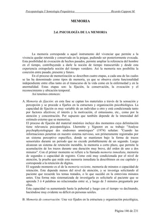 Psicopatología Y Semiología Psiquiátrica Ricardo Capponi M.
Página 146 de 231
MEMORIA
2.d. PSICOLOGÍA DE LA MEMORIA
La memoria corresponde a aquel instrumento del vivenciar que permite a la
vivencia quedar retenida y conservada en la psique, pudiendo ser posteriormente evocada.
Esta posibilidad de evocación de hechos pasados, permite ampliar la referencia del hombre
en el tiempo, contribuyendo a darle la noción de tiempo transcurrido y desde esta
experiencia extrapolarla noción del tiempo venidero. Así la memoria nos posibilita la
conexión entre pasado, presente y futuro.
En el proceso de memorización se describen cuatro etapas, a cada una de las cuales
se las ha denominado como tipos de memoria, ya que se observa cierta funcionalidad
independiente entre ellas tanto en el transcurso de la vida como en la enfermedad y en la
anormalidad. Estas etapas son: la fijación, la conservación, la evocación y el
reconocimiento y ubicación temporal.
Así tenemos entonces:
A. Memoria de fijación: en esta fase se captan los materiales a través de la sensación y
percepción y se procede a fijarlos en la estructura y organización psicobiológica. La
capacidad de fijación es muy variable de un individuo a otro y está condicionada tanto
por factores afectivos; el interés y la motivación, el entusiasmo, etc., como por la
atención y concentración. Por supuesto que también depende de la intensidad del
estímulo externo que se memoriza.
El proceso de fijación del material mnéstico incluye dos momentos cuya delimitación
tiene relevancia psicopatológica. Lhermitte y Signoret en su trabajo "Analyse
psychophysiologique des sindromes amnésiques" (1974) señalan: "Cuando las
informaciones penetran en nuestro sistema nervioso, son primeramente registradas por
un sistema perceptivo específico, donde se mantienen bajo la forma de trazos
sensoriales durante un periodo que no excede probablemente de un segundo. Luego
alcanzan un sistema de retención inestable, la memoria a corto plazo, que permite la
acumulación de los trazos durante una duración muy breve, del orden de uno a dos
minutos". Con el primer momento se refiere a la llamada memoria inmediata, memoria
de segundos o capacidad de registro. Como está muy condicionada por el nivel de
atención, la prueba que mide esta memoria inmediata la describimos en ese capítulo y
corresponde a la retención de dígitos.
El segundo momento es el de la memoria reciente, memoria de minutos o capacidad de
retención. Este depende menos del nivel de atención, y se investiga solicitando al
paciente que recuerde los temas tratados, o lo que sucedió en la entrevista minutos
antes. Una forma más sistematizada de investigarla es solicitarle al paciente que se
aprenda 3 ó 4 palabras no relacionadas entre sí, y luego de 3 minutos preguntarle por
ellas.
Esta capacidad va aumentando hasta la pubertad y luego con el tiempo va declinando,
haciéndose muy evidente su déficit en personas seniles.
B. Memoria de conservación: Una vez fijados en la estructura y organización psicológica,
 