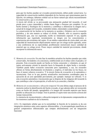 Psicopatología Y Semiología Psiquiátrica Ricardo Capponi M.
Página 147 de 231
para que los hechos puedan ser evocados posteriormente, deben poder conservarse. La
capacidad de conservación también dependerá de los factores que mencionamos para la
fijación, sin embargo, debemos señalar acá un factor natural que afecta necesariamente
la conservación y que es el olvido.
A través del olvido se va provocando una atenuación gradual del recuerdo, el cual
pierde poco a poco intensidad y nitidez hasta llegar a borrarse por completo. Es un
hecho normal y fisiológico de la memoria y contribuye a diferenciar la imagen real y
actual de la imagen del recuerdo, restándole nitidez, intensidad y corporalidad.
La conservación de los hechos en la memoria se acentúa y fortalece con la evocación
periódica, y de esta manera se reduce el olvido. Además, sólo se conserva aquella
información que, una vez registrada, recibe un tratamiento especial. O sea, aquella
información que registrada recientemente se integra con los conocimientos y
experiencias pre-existentes del sujeto. Si un médico especialista de cierta edad, con una
capacidad de memorización objetivamente menor que un colega recién egresado, asiste
a una conferencia de su especialidad, posiblemente memorizará mayor cantidad de
material que su colega joven. Posee mayor cantidad de material pre-existente, donde
incorporar la información nueva.
C. Memoria de evocación: En esta fase la membria actualiza los hechos pasados que están
conservados, llevándolos a la conciencia, estableciendo así el enlace entre el pasado y el
presente. Esta evocación puede ser hecha en forma consciente y voluntaria, en que el
sujeto activamente orienta la atención hacia la búsqueda de algún hecho o recuerdo.
También puede haber evocación consciente pero espontánea, o sea, los recuerdos
afloran en forma absolutamente involuntaria y eruptiva, el individuo no los busca, no
hace el menor esfuerzo evocativo. Y la tercera forma de evocación es la automática e
inconsciente. Esta es la que permite actualizarlos movimientos coordinados para la
ejecución de un acto aprendido previamente, por ejemplo: manejar un vehículo. Y es
esta evocación automática e inconsciente que se dispone de las imágenes del recuerdo la
que contribuye a dar a la percepción, el sello de lo ya conocido y familiar.
D. Memoria de reconocimiento y ubicación temporal: En esta última etapa el proceso de la
memoria realiza la identificación del hecho evocado, el que además debe ser reconocido
como un hecho del pasado, agregándole a la imagen del recuerdo aspectos que hacen
posible su ubicación en el tiempo. Esto le permite al sujeto tener una noción correcta del
tiempo transcurrido.
La memoria de reconocimiento y ubicación temporal es la típicamente comprometida en
los trastornos cualitativos de la memoria.
NOTA: Es importante señalar que en la normalidad, la función de la memoria se da con
integración armónica entre estos aspectos diferenciables, y la psicopatología manifiesta en
general compromisos diferenciados que rompen absolutamente con tal integración
funcional.
 