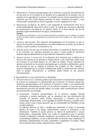 Psicopatología Y Semiología Psiquiátrica Ricardo Capponi M.
Página 149 de 231
Hipermnesias: Trastorno psicopatológico de la memoria, en que hay una hiperfunción
de ella, pero no en el sentido de un aumento en la capacidad de la memoria, sino un
aumento en la capacidad de evocación. Un ejemplo son las visiones panorámicas de la
existencia que han vivido algunas personas en trance inminente de muerte, y que
refieren haber actualizado en escasos segundos, el curso completo de su vida.
Hipermnestia prodigiosa: Se refiere a una capacidad de memorización fuera de lo
común habitualmente, para ciertos temas y áreas. Se supone que esta mayor capacidad
de memorización está dada por el especial interés en el tema, además del uso de
pequeñas reglas mnemotécnicas de apoyo y entrenamiento.
Ejemplo:
Un ejemplo muy publicitado es el de dos mellizos oligofrénicos profundos que, sin embargo, era capaces
de ubicar la fecha completa correspondiente al primer lunes de un mes cualquiera, de varias centenas de
años atrás.
Amnesias diferenciadas: Son trastornos psicopatológicos de la memoria, en que se
afectan los recuerdos correspondientes a una determinada área sensorial. Así existen la
amnesia visual, la auditiva, la nominativa, etc.
Amnesia global: En este caso la amnesia afecta tanto a la memoria de fijación como a
la de evocación. Los enfermos muestran un mayor o menor grado de orientación
témporo-espacial dependiendo de la gravedad del compromiso mnéstico.
Amnesia lacunar o circunscrita: Es la alteración de la memoria, que se define por la
ausencia de recuerdo en un periodo de tiempo preciso y que el paciente refiere como
una ausencia de actividad psíquica en este lapso de tiempo. Formas especiales de
amnesia circunscrita son la amnesia anterograda que se extiende variablemente a partir
del momento en que se instaura el trastorno. Por ejemplo, un TEC. Además, la
amnesia retrógrada que se extiende variablemente desde la instauración del trastorno
hacia el pasado. Generalmente se combinan ambas formas en una amnesia
retroanterograda.
B. TRASTORNOS CUALITATIVOS DE LA MEMORIA
Pseudorreminiscencia: Término genérico para denominar la rememoración patológica
de eventos no acontecidos ni experienciados por el paciente. El término integra tres
fenómenos psicopatológicos de la memoria. El primero se refiere a una deformación
de la realidad contemporánea reciente. Los dos últimos al pasado, y es por esto que su
denominación proviene del término fábula, un cuento sobre acontecimientos irreales
que transcurrieron en el pasado.
a) Pseudología: Trastorno psicopatológico de la memoria, también llamado
mitomanía o mentira patológica, que se caracteriza por una deformación del
recuerdo. El paciente refiere hechos, narraciones y aventuras, que están
modificadas, distorsionadas, con el agregado de detalles inexactos y cambios más o
menos sutiles o más o menos groseros, que no corresponden con fidelidad a lo que
sucedió realmente.
Es habitual observar en ellos a medida que desarrollan el relato, la necesidad
afectiva de atraer a los demás, impresionarlos, hacerse el interesante y aun
fanfarronear. También se puede apreciar un intento de justificación o excusa,
banalizando y aminorando hechos que serían de importancia para el paciente.
Cuando se desborda el elemento imaginativo que alimenta estos fenómenos, surge
la pseudología fantástica, en que el paciente urde invenciones muy complicadas %
fantásticas, identificándose con ellas, actuándolas y engañando a los demás. Algún
día se descubre todo, estafas, suplantaciones y fraudes.
 