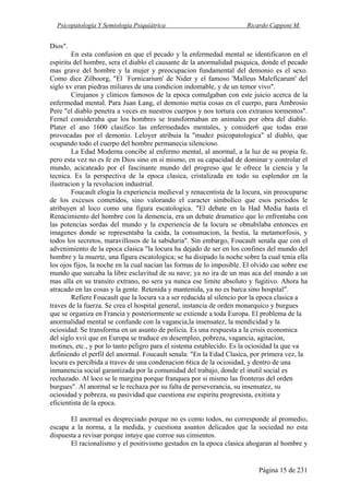 Psicopatología Y Semiología Psiquiátrica Ricardo Capponi M.
Página 15 de 231
Dios".
En esta confusion en que el pecado y la enfermedad mental se identificaron en el
espiritu del hombre, sera el diablo el causante de la anormalidad psiquica, donde el pecado
mas grave del hombre y la mujer y preocupacion fundamental del demonio es el sexo.
Como dice Zilboorg, "El `Fornicarium' de Nider y el famoso 'Malleus Maleficarum' del
siglo xv eran piedras miliares de una condicion indomable, y de un temor vivo".
Cirujanos y clinicos famosos de la epoca comulgaban con este juicio acerca de la
enfermedad mental. Para Juan Lang, el demonio metia cosas en el cuerpo, para Ambrosio
Pere "el diablo penetra a veces en nuestros cuerpos y nos tortura con extranos tormentos".
Fernel consideraba que los hombres se transformaban en animales por obra del diablo.
Plater el ano 1600 clasifico las enfermedades mentales, y consider6 que todas eran
provocadas por el demonio. Leloyer atribuia la "mudez psicopatologica" al diablo, que
ocupando todo el cuerpo del hombre permanecia silencioso.
La Edad Moderna concibe al enfermo mental, al anormal, a la luz de su propia fe,
pero esta vez no es fe en Dios sino en si mismo, en su capacidad de dominar y controlar el
mundo, acicateado por el fascinante mundo del progreso que le ofrece la ciencia y la
tecnica. Es la perspectiva de la epoca clasica, cristalizada en todo su esplendor en la
ilustracion y la revolucion industrial.
Foucault elogia la experiencia medieval y renacentista de la locura, sin preocuparse
de los excesos cometidos, sino valorando el caracter simbolico que esos periodos le
atribuyen al loco como una figura escatologica. "El debate en la Had Media hasta el
Renacimiento del hombre con la demencia, era un debate dramatico que lo enfrentaba con
las potencias sordas del mundo y la experiencia de la locura se obnubilaba entonces en
imagenes donde se representaba la caida, la consumacion, la bestia, la metamorfosis, y
todos los secretos, maravillosos de la sabiduria". Sin embargo, Foucault senala que con el
advenimiento de la epoca clasica "la locura ha dejado de ser en los confines del mundo del
hombre y la muerte, una figura escatologica; se ha disipado la noche sobre la cual tenia ella
los ojos fijos, la noche en la cual nacian las formas de lo imposible. El olvido cae sobre ese
mundo que surcaba la libre esclavitud de su nave; ya no ira de un mas aca del mundo a un
mas alla en su transito extrano, no sera ya nunca ese limite absoluto y fugitivo. Ahora ha
atracado en las cosas y la gente. Retenida y mantenida, ya no es barca sino hospital".
Refiere Foucault que la locura va a ser reducida al silencio por la epoca clasica a
traves de la fuerza. Se crea el hospital general, instancia de orden monarquico y burgues
que se organiza en Francia y posteriormente se extiende a toda Europa. El problema de la
anormalidad mental se confunde con la vagancia,la insensatez, la mendicidad y la
ociosidad. Se transforma en un asunto de policia. Es una respuesta a la crisis economica
del siglo xvii que en Europa se traduce en desempleo, pobreza, vagancia, agitacion,
motines, etc., y por lo tanto peligro para el sistema establecido. Es la ociosidad la que va
definiendo el perfil del anormal. Foucault senala: "En la Edad Clasica, por primera vez, la
locura es percibida a traves de una condenacion 6tica de la ociosidad, y dentro de una
inmanencia social garantizada por la comunidad del trabajo, donde el inutil social es
rechazado. Al loco se le margina porque franquea por si mismo las fronteras del orden
burgues". Al anormal se le rechaza por su falta de perseverancia, su insensatez, su
ociosidad y pobreza, su pasividad que cuestiona ese espiritu progresista, exitista y
eficientista de la epoca.
El anormal es despreciado porque no es como todos, no corresponde al promedio,
escapa a la norma, a la medida, y cuestiona asuntos delicados que la sociedad no esta
dispuesta a revisar porque intuye que corroe sus cimientos.
El racionalismo y el positivismo gestados en la epoca clasica ahogaran al hombre y
 
