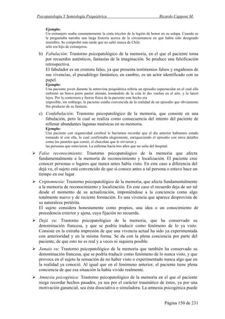 Psicopatología Y Semiología Psiquiátrica Ricardo Capponi M.
Página 150 de 231
Ejemplo:
Un extranjero usaba constantemente la cinta tricolor de la legión de honor en su solapa. Cuando se
le preguntaba narraba una larga historia acerca de la circunstancia en que había sido designado
miembro. Se comprobó más tarde que no salió nunca de Chile.
sólo era hijo de extranjeros.
b) Fabulación: Trastorno psicopatológico de la memoria, en el que el paciente toma
por recuerdos auténticos, fantasías de la imaginación. Se produce una falsificación
retrospectiva.
El fabulador es un cronista falso, ya que presenta testimonios falsos y engañosos de
sus vivencias, el pseudólogo fantástico, en cambio, es un actor identificado con su
papel.
Ejemplo:
Una paciente joven durante la entrevista psiquiátrica refería un episodio espectacular en el cual ella
enfrentó un bravo perro pastor alemán, tomándolo de la cola lo dio vueltas en el aire, y lo lanzó
lejos. Por la contextura y fuerza física de la paciente este hecho era
imposible, sin embargo, la paciente estaba convencida de la realidad de un episodio que obviamente
ftie producto de su fantasía.
c) Confabulación: Trastorno psicopatológico de la memoria, que consiste en una
fabulación, pero la cual se realiza como consecuencia del intento del paciente de
rellenar abundantes lagunas mnésicas en su memoria.
Ejemplo:
Una paciente con organicidad cerebral le hacíamos recordar que el día anterior habíamos estado
tomando té con ella, lo cual confirmaba alegremente, enriqueciendo el episodio con otros detalles
como los pasteles que comió, el chocolate que le sirvieron y
las personas que estuvieron. La enferma hacía tres años que no salía del hospital.
Falso reconocimiento: Trastorno psicopatológico de la memoria que afecta
fundamentalmente a la memoria de reconocimiento y localización. El paciente cree
conocer personas o lugares que nunca antes había visto. En este caso a diferencia del
dejá vu, el sujeto está convencido de que sí conoce antes a tal persona o estuvo hace un
tiempo en ese lugar.
Criptomnesia: Trastorno psicopatológico de la memoria, que afecta fundamentalmente
a la memoria de reconocimiento y localización. En este caso el recuerdo deja de ser tal
desde el momento de su actualización, imponiéndose a la conciencia como algo
totalmente nuevo y de reciente formación. Es una vivencia que aparece desprovista de
su naturaleza pretérita.
El sujeto considera honestamente como propios, una idea o un conocimiento de
procedencia exterior y ajena, cuya fijación no recuerda.
Dejá vu: Trastorno psicopatológico de la memoria, que ha conservado su
denominación francesa, y que se podría traducir como fenómeno de lo ya visto.
Consiste en la extraña impresión de que una vivencia actual ha sido ya experimentada
con anterioridad y en la misma forma. Se da con la plena conciencia por parte del
paciente, de que esto no es real y a veces ni siquiera posible.
Jamais vu: Trastorno psicopatológico de la memoria que también ha conservado su
denominación francesa, que se podría traducir como fenómeno de lo nunca visto, y que
provoca en el sujeto la sensación de no haber visto o experimentado nunca algo que en
la realidad ya conoció. Al igual que en el fenómeno anterior, el paciente tiene plena
conciencia de que esa situación la había vivido realmente.
Amnesia psicogénica: Trastorno psicopatológico de la memoria en el que el paciente
niega recordar hechos pasados, ya sea por el carácter traumático de éstos, ya por una
motivación ganancial, sea ésta disociativa o simuladora. La amnesia psicogénica puede
 
