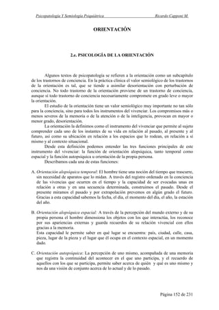 Psicopatología Y Semiología Psiquiátrica Ricardo Capponi M.
Página 152 de 231
ORIENTACIÓN
2.e. PSICOLOGÍA DE LA ORIENTACIÓN
Algunos textos de psicopatología se refieren a la orientación como un subcapítulo
de los trastornos de conciencia. En la práctica clínica el valor semiológico de los trastornos
de la orientación es tal, que se tiende a asimilar desorientación con perturbación de
conciencia. No todo trastorno de la orientación proviene de un trastorno de conciencia,
aunque sí todo trastorno de conciencia necesariamente compromete en grado leve o mayor
la orientación.
El estudio de la orientación tiene un valor semiológico muy importante no tan sólo
para la conciencia, sino para todos los instrumentos del vivenciar. Los compromisos más o
menos severos de la memoria o de la atención o de la inteligencia, provocan en mayor o
menor grado, desorientación.
La orientación la definimos como el instrumento del vivenciar que permite al sujeto
comprender cada uno de los instantes de su vida en relación al pasado, al presente y al
futuro, así como su ubicación en relación a los espacios que lo rodean, en relación a sí
mismo y al contexto situacional.
Desde esta definición podemos entender las tres funciones principales de este
instrumento del vivenciar: la función de orientación alopsíquica, tanto temporal como
espacial y la función autopsíquica u orientación de la propia persona.
Describamos cada una de estas funciones:
A. Orientación alopsíquica temporal: El hombre tiene una noción del tiempo que trascurre,
sin necesidad de aparatos que lo midan. A través del registro ordenado en la conciencia
de las vivencias que ocurren en el tiempo y la capacidad de ser evocadas unas en
relación a otras y en una secuencia determinada, construimos el pasado. Desde el
presente miramos el pasado y por extrapolación prevemos en algún grado el futuro.
Gracias a esta capacidad sabemos la fecha, el día, el momento del día, el año, la estación
del año.
B. Orientación alopsíquica espacial: A través de la percepción del mundo externo y de su
propia persona el hombre dimensiona los objetos con los que interactúa, los reconoce
por sus apariencias externas y guarda recuerdos de su relación vivencial con ellos
gracias a la memoria.
Esta capacidad le permite saber en qué lugar se encuentra: país, ciudad, calle, casa,
pieza, lugar de la pieza y el lugar que él ocupa en el contexto espacial, en un momento
dado.
C. Orientación autopsíquica: La percepción de uno mismo, acompañada de una memoria
que registra la continuidad del acontecer en el que uno participa, y el recuerdo de
aquellos con los que se participa, permite saber acerca de quién y qué es uno mismo y
nos da una visión de conjunto acerca de lo actual y de lo pasado.
 