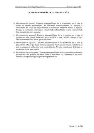 Psicopatología Y Semiología Psiquiátrica Ricardo Capponi M.
Página 153 de 231
2.5. PSICOPATOLOGÍA DE LA ORIENTACIÓN
Desorientación parcial: Trastorno psicopatológico de la orientación, en el cual el
sujeto se orienta parcialmente. Su ubicación témporo-espacial es insegura e
inconstante. Se afecta en mayor medida la orientación temporal. menos la espacial.
Cuando la orientación autopsíquica está afectada. habitualmente ya está comprometida
la orientación témporo-espacial.
Desorientación temporal: Trastorno psicopatológico de la orientación en el cual el
paciente no sabe en qué fecha está, ignora el día o el mes y el año y tampoco logra
ubicar el momento del día en que se encuentra.
Desorientación espacial: Trastorno psicopatológico de la orientación, en el cual el
paciente no sabe en qué lugar físico se encuentra. Puede ignorar en qué ciudad está, si
está en su casa, en un hospital o en otra institución. No sabe en qué parte de la casa se
encuentra, ni qué lugar ocupa.
Desorientación autopsíquica: Trastorno psicopatológico de la orientación en el cual el
paciente no sabe quién es, de dónde viene ni para dónde va. Desconoce su rol social,
familiar y aun puede llegar a ignorar sus pertenencias.
 