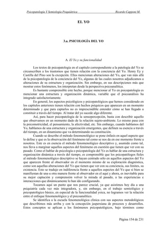 Psicopatología Y Semiología Psiquiátrica Ricardo Capponi M.
Página 154 de 231
EL YO
3.a. PSICOLOGÍA DEL YO
A. El Yo y su funcionalidad
Los textos de psicopatología en el capítulo correspondiente a la patología del Yo se
circunscriben a los trastornos que tienen relación con la conciencia del Yo. Henry Ey y
Castilla del Pino son la excepción. Ellos mencionan alteraciones del Yo, que van más allá
de la psicopatología de la conciencia del Yo, algunas de las cuales nosotros adjudicamos a
alteraciones de su estructura y organización. Sin embargo, en sus descripciones más que
mostrar estos fenómenos, los interpretan desde la perspectiva psicoanalítica.
Es bastante comprensible este hecho, porque mencionar al Yo en psicopatología es
mencionar una estructura y organización dinámica, variable que el psicoanálisis ha
integrado satisfactoriamente.
En general, los aspectos psicológicos y psicopatológicos que hemos considerado en
los capítulos anteriores tienen relación con hechos psíquicos que aparecen en un momento
determinado y que para captarlos no es imprescindible entender cómo se han llegado a
constituir a través del tiempo. Al tratar del yo sucede algo diferente.
Así, para hacer psicopatología de la sensopercepción, basta con describir aquello
que observamos en un momento dado de la relación sujeto-ambiente. Lo mismo pasa con
la psicomotricidad, el pensamiento, la afectividad, etc. Sin embargo, cuando hablamos del
Yo, hablamos de una estructura y organización emergentes, que definen su esencia a través
del tiempo, en un dinamismo que va determinando su constitución.
Cuando se describe el método fenomenológico se pone énfasis en aquel aspecto que
lo define y que es la observación del fenómeno tal como se nos da en ese momento frente a
nosotros. Este es en esencia el método fenomenológico descriptivo y, asumido como tal,
nos lleva a marginar aquellos aspectos del fenómeno en cuestión que tienen que ver con su
pasado. Como el hablar de psicología o psicopatología del Yo es hablar de una estructura y
organización dinámica a través del tiempo, es comprensible que los psicopatólogos fieles
al método fenomenológico descriptivo se hayan centrado sólo en aquellos aspectos del Yo
que aparecen frente al observador en el momento mismo de su exploración diagnóstica,
como son aquellas alteraciones del Yo que tienen que ver con su conciencia, sus límites, su
existencia. Esto se tradujo en indiferencia frente a aquellos aspectos del Yo que si bien se
manifiestan de una u otra manera frente al observador en el aquí y ahora, es inevitable para
su mejor captación y comprensión volver la mirada al pasado, a las experiencias e
interacciones que dinámicamente lo han ido configurando.
Tocamos aquí un punto que nos parece crucial, ya que asistimos hoy día a una
psiquiatría cada vez más integradora, y, sin embargo, en el trabajo semiológico y
psicopatológico básico, en especial de la funcionalidad yoica, no logramos ver la relación
entre el enfoque fenomenológico y el psicoanalítico.
Se identifica a la escuela fenomenológica clínica con sus aspectos metodológicos
que describimos más arriba y con la concepción jaspersiana de procesos y desarrollos.
Estos conceptos se aplican a los fenómenos psicopatológicos, bajo términos como
 