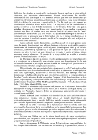Psicopatología Y Semiología Psiquiátrica Ricardo Capponi M.
Página 157 de 231
dialéctica. Su estructura y organización van tomando forma a través de la integración de
elementos que interactúan dialécticamente. Cuando mencionamos las variables
fundamentales que constituyen el Yo, podemos apreciar que éstas son dimensiones que
señalan los extremos de un continuo, extremos que son antitéticos y que en su interacción
dialéctica definen la estructura y organización del Yo. De aquí que este proceso sea
esencialmente dinámico. Como señala Saurí: "La importancia de la contradicción es
capital: no sólo es la raíz de todo movimiento -y, por lo tanto, de la vida-. sino que en
virtud de ella una cosa es capaz de moverse y tener impulso. En una palabra, es una fuerza
dinámica que lanza al hombre hacia una síntesis final de tal manera que lo "pone"
constantemente en el devenir y lo hace actuar". "La posibilidad abierta por la dialéctica es
justamente esta: al considerar que la historicidad, esto es, el tiempo significativo, es la
trama de las cosas, la totalidad encuentra su ubicación conceptual adecuada y deja de ser
considerada como una suma".
Hemos definido cuatro dimensiones__cnnstitutivas del yo en este proceso diná-
mico, las cuales describiremos más adelante haciendo referencia a este doble aspectoya
mencionado, el fen9mennLógicó cualificad_ordel vivenciarporun lado. y el carácter
comandado, controlador y regulador de la vida psíquica del sujeto en su relación con el
entorno, por otro. A través de esto últimoel-yo proyecta el sujeto al futuro, integra
supasadoy maneja e]presente. El manejo de la temporalidad, su sentido y vívencías
propías, son funciones esenáa1es del yo.
La dilucidación de estos elementos opuestos dialécticamente, que interactúan entre
sí y constituyen en su interacción una estructura propia que denominamos Yo, ha sido
hecha desde antaño en la psicología, a través de todos los investigadores que concebían la
mente como una estructura y organización dinámica.
El investigador más representativo bajo esta perspectiva es S. Freud, quien señaló
tres dimensiones que determinarían el carácter del sujeto y gobernarían su vida psíquica.
Estas son: sujeto-objeto, placer-dolor y actividad-pasividad. Sin embargo, estas tres
dimensiones ya habían sido descritas por otros teóricos anteriores y contemporáneos de
Freud en Francia, Alemania, Rusia, otros países Europeos y USA. Las dimensiones activo-
pasivo, sujeto-objeto y dolor-placer habían sido identificadas ya sea parcial o totalmente
por Heymons y Wiersman (1906), Mc Dougall (1908), Neumann (1910), Kollarits (1912),
Kahn (1928), Fiske Maddi (1961) y otros.
También la dimensión sujeto-objeto está presente en la dicotomía introversión-
extroversión de Jung, la dimensión activo-pasivo, en la polaridad usada por Adlery y ya
señalada por Aristóteles. Eynseck define las dimensiones extroversión-introversión y
neuroticismo-estabilidad.
El éxito de Freud, como señalamos en la introducción, no radica en haber señalado
tales dimensiones básicas, sino en haber creado un modelo interpretativo que
epistemológicamente sigue el método dialéctico, método a nuestro juicio indispensable
para cualquier hipótesis que pretenda comprender y manejar una estructura dinámica.
Millon en su texto "Trastornos de la Personalidad" hace un estudio sobre esta
aproximación dimensional de la personalidad que se ha desarrollado hasta nuestros días,
concluyendo que son tres las dimensiones que deben aceptarse como determinantes de la
estructura del carácter. Estas son: activo-pasivo, dependienteindependiente y acercamiento-
evitación.
Creemos que Millon cae en la misma insuficiencia de otros investigadores
psicodinámicos, que sin quererlo hacen una escisión entre la psicopatología del "neurótico"
y la psicopatología del "psicótico".
Las tres dimensiones de Millon dan cuenta de los trastornos psicopatológicos del
Yo, siempre correlacionados con los trastornos del carácter y la personalidad, cuando el
 
