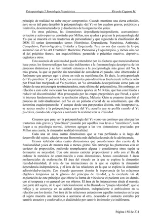 Psicopatología Y Semiología Psiquiátrica Ricardo Capponi M.
Página 158 de 231
principio de realidad no sufre mayor compromiso. Cuando mantiene una cierta cohesión,
pero no es útil para describir la psicopatología -del Yo en los cuadros graves, psicóticos y
limítrofes, desestructuradores y disolventes de la organización yoica.
En otras palabras, las dimensiones dependiente-independiente, acercamiento-
evitación y activo-pasivo, aportadas por Millon, nos ayudan a precisar la psicopatología del
Yo que se muestra en los trastornos de personalidad y que siguiendo la clasificación del
DSM III serían denominados como: Histriónico, Dependiente, Narcisista, Antisocial,
Compulsivo, Pasivo-Agresivo, Evitador y Esquizoide. Pero no nos dan cuenta de lo que
acontece con el Yo del Fronterizo: Bordeline, Paranoico y Esquizotípico, y menos aún con
el del psicótico franco, sea esquizofrénico, paranoide o psicótico reactivo, depresivo,
orgánico y otros.
Esta ausencia de continuidad puede entenderse por los factores que mencionábamos
hace poco; los fenomenólogos han sido indiferentes a la fenomenología descriptiva de los
procesos dinámicos y se han limitado entonces a la psicopatología más grave del Yo, la
más gruesa, la que se percibe sin necesidad de considerar el pasado, sino observando el
fenómeno que aparece aquí y ahora en toda su manifestación. Es decir, la psicopatología
del Yo psicótico. Y por otro lado, las corrientes psicodinámicas fuertemente influenciadas
por Freud han marginado al Yo psicótico, un Yo demasiado desorganizado como para ser
objeto de una psicoterapia reestructuradora, meta última del psicoanalista. Sin embargo, en
relación a esto cabe mencionar los importantes aportes de M. Klein, que han contribuido a
reducir tal discontinuidad. Más preocupada por las etapas pregenitales que Freud, a quien
le interesa fundamentalmente la resolución edípica, Melanie Klein se propone describir el
proceso de individualización del Yo en un periodo crucial de su constitución, que ella
denomina esquizoparanoide. Y aunque desde una perspectiva distinta, más interpretativa,
se acerca mucho a la psicopatología grave del Yo, aquella que se perfila cuando el Yo
psicotiza, cuando éste empieza a confundir la realidad con la irrealidad.
Creemos que para ver la psicopatología del Yo como un continuo que abarque los
trastornos más graves y "psicóticos" pasando por aquellos más leves o "neuróticos", hasta
llegar a su psicología normal, debemos agregar a las tres dimensiones precisadas por
Millon una cuarta, la dimensión realidad-irrealidad.
Cada una de estas cuatro dimensiones que se van perfilando a lo largo del
desarrollo del sujeto, adquieren una fisonomía más definida después de la adolescencia.
Hemos señalado estas cuatro dimensiones que consideramos dan cuenta de la
funcionalidad yoica de manera más o menos global. Sin embargo las planteamos con un
carácter de proposición, pudiendo reemplazarse alguna o considerarse otras según se
demuestre su necesidad. Con este mismo carácter proposicional y sólo con el fin de
ordenar la metódica de aproximación a estas dimensiones, hemos considerado 3 áreas
preferenciales de exploración. El área del vínculo en la que se explora la dimensión
realidad-irrealidad, el área de las interacciones en la que se explora la dimensión
dependencia-independencia, y el área de las relaciones en la que se explora la dimensión
adhesividad-evitación. Con vínculo queremos denotar la importancia de las relaciones
objetales tempranas en la génesis del principio de realidad, y la excelente vía de
exploración de este principio que ofrece la forma de vincularse el paciente con los demás,
con el terapeuta y en general con sus objetos. El área de las interacciones alude al manejo,
por parte del sujeto, de lo que tradicionalmente se ha llamado su "propia identidad", que se
refleja y se construye en su actitud dependiente, independiente o ambivalente en su
relación con los demás. Por área de las relaciones entendemos aquellas instancias en la que
el sujeto muestra una tendencia a acercarse al otro, deseando el contacto estrecho por
sentirlo atractivo y confortable, o eludiéndolo por sentirlo incómodo y/o indiferente.
 