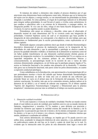 Psicopatología Y Semiología Psiquiátrica Ricardo Capponi M.
Página 159 de 231
Si tratamos de reducir a elementos más simples el proceso dinámico por el que
atraviesan estas dimensiones hasta configurarse como tales, diríamos que en la interacción
del sujeto con los objetos y consigo mismo, se van internalizando las polaridades en forma
integrada o escindida. En otras palabras, el origen de la patología radicará en la dificultad
para integrar ambas polaridades, lo cual llevará al sujeto a vivirlas como antinómicas, lo
que conduce a adscribirse sólo a un extremo de la dimensión, o conjugar ambos, sin
integración posible. Si vive uno de ellos, relega al otro hasta hacerlo desaparecer de su
vivenciar, lo cual no significa anular su poder dinámico.
Pretendemos sólo poner en evidencia y describir, cómo para el observador el
desarrollo normal de estas dimensiones del Yo se vivencia como una integración de
polaridades. Construir hipótesis acerca de cuál es el mecanismo que hace posible la
integración de tales polaridades, no corresponde a los objetivos de este trabajo, pero que
reconocemos es fundamental para la acción psicoterapéutica, como explicaremos en el
último capítulo.
Reiterando algunos conceptos podemos decir que desde el método fenomenológico
descriptivo dimensional el proceso de maduración consiste en la integración de las
polaridades de cada dimensión y que la anormalidad o patología se observa cuando el
proceso ha quedado detenido o trabado y el dualismo de la dimensión se mantiene como tal
sin haber podido transformarse en una dimensión cualitativamente distinta gracias al
proceso de integración resolutiva. La normalidad o funcionalidad del Yo se expresa en su
capacidad integradora de los extremos polares de sus dimensiones básicas y
consecuentemente, su psicopatología incide en la escisión de uno o varios de tales
extremos dimensionales antagónicos, en tal forma que la patología psíquica ligada al Yo,
acerca su limitación funcional a los estadios más primarios dé su desarrollo. Y mientras
más grave sea su limitación funcional, más puros serán los polos dimensionales, en cuanto
a expresión conductual patológica.
Como señalábamos en la Introducción, esta aproximación a la psicopatología del yo
que pretendemos mostrar a través del método que hemos denominado fenomenológico
descriptivo dimensional, no debe ser leída sino con el sentido de una reflexión que
pretende llenar un vacío en el primer paso de la formación del psiquiatra. No tiene un
carácter concluyente. Su mérito, más que en los contenidos mismos, pudiera radicar en la
denuncia de un déficit y en el intento de esbozar una respuesta. En el último capítulo
"Aportes del diagnóstico Fenomenológico Categorial y Dimensional para la práctica
terapéutica", intentaremos precisar más su utilidad en el trabajo con nuestros pacientes.
B. Dimensiones del yo
1. Dimensión realidad-irrealidad
El Yo está expuesto a vivencias de realidad e irrealidad. Percibe un mundo externo
desde el cual elabora un juicio de realidad, pero también convive con su mundo interno de
fantasías, imaginaciones y ensueños. El Yo maduro y sano delimita con precisión y
claridad las fronteras que separan la realidad externa del mundo de la fantasía y de la
imaginación. La percepción que tiene de sí mismo y de los demás corresponde a lo que son
los demás y a lo que es el sí mismo y no a deseos, imaginaciones y fantasías internas que
anulen, desplacen o confundan tal realidad.
Esta estricta delimitación, sin embargo, no impide que el Yo pueda convivir con
ambas áreas, aceptando la integración dialéctica de estos opuestos, o sea, pudiendo sentir
sin ambivalencia cuánto de real hay en lo irreal y cuánto de irreal hay en lo real. Es
evidente que la interacción entre los polos de esta dimensión tiene lugar a través del
 