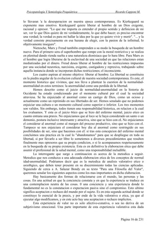 Psicopatología Y Semiología Psiquiátrica Ricardo Capponi M.
Página 16 de 231
lo llevaran 'a la desesperacion en nuestra epoca contemporanea. Es Kierkegaard su
exponente mas emotivo. Kierkegaard quiere liberar al hombre de un Dios exigente,
racional y opresor. "Lo que me importa es entender el propio sentido y definicion de mi
ser, ver lo que Dios quiere de mi verdaderamente, lo que debo hacer; es preciso encontrar
una verdad; la verdad es para mi hallar la idea por la que yo quiero vivir y morir". "... y la
verdad consiste precisamente en esa hazana de elegir, con la pasion de la infinitud, lo
objetivamente inseguro".
Nietzsche, Marx y Freud tambi6n emprenden a su modo la busqueda de un hombre
nuevo. Para el primero sera el superhombre que rompe con la moral restrictiva y se realiza
en plenitud dando rienda suelta a una naturaleza dionisiaca que lo hara libre. Para Marx es
el hombre que logra liberarse de la esclavitud de una sociedad en que las relaciones estan
mediatizadas por el dinero. Freud desea liberar al hombre de las restricciones impuestas
por una sociedad neurotica, narcisista, exigente, castigadora y represiva, trabajando sobre
aquella instancia donde se incorporan dichas restricciones; el inconsciente.
Los cuatro aspiran al mismo objetivo: liberar al hombre. La libertad se constituira
en la piedra angular de la evolucion cultural de nuestra sociedad contemporanea. Es este, el
momento historico que vivimos, que nos lleva a plantear la cuestion de la normalidad-
anormalidad en estos terminos: la anormalidad como una perdida de la libertad.
Hemos descrito como el juicio de normalidad-anormalidad en la historia de
Occidente ha estado condicionado por el momento cultural por el cual la sociedad
atraviesa. Se ha enjuiciado al anormal como un castigo de Dios, como un ocioso y
actualmente como un reprimido en sus libertades de ser. Hemos senalado que no podemos
enjuiciar una cultura o un momento cultural como superior o inferior. Los tres momentos
son validos. Sin embargo, todos tienen una responsabilidad historica, en relacion a la cual
los evaluamos. Y esta es el juicio 6tico que se hizo del enfermo mental, juicio etico en
cuanto entrana una praxis. No enjuiciamos que al loco se le haya considerado un santo o un
demonio, postura inclusive interesante y atractiva, sino que se hizo con eL No enjuiciamos
el considerar al anormal como al margen del proceso productivo, sino que se hizo con el.
Tampoco se nos enjuiciara el considerar boy dia al anormal como restringido en sus
posibilidades de ser, sino que hacemos con el: si tras esta concepcion del enfermo mental
concluimos una practica en la cual lo "abandonamos" para que se despliegue en toda su
libertad, si por llevarlo a ser libre lo sometemos a diversos procedimientos que resulten
finalmente mas opresores que su propia condicion, o si lo acompanamos respetuosamente
en la busqueda de su propia existencia. Esta es en definitiva la elaboracion etica que debe
asumir el profesional de la salud mental, como una responsabilidad ineludible.
La interrogante que surge a continuacion es acerca de la metodica a seguir.
Metodica que nos conduzca a una adecuada elaboracion etica de los conceptos de normal
idad-anormalidad. Podriamos decir que es la metodica de analisis valorativo etico o
axiol6gico, que deben tener presente en su discernimiento todas las ciencias aplicadas.
Siguiendo de cerca a A. Salazar Bondy en su texto "Para una Filosofia del Valor",
queremos senalar los siguientes aspectos como los mas importantes en dicha elaboracion.
Hay basicamente dos formas de relacionarse con el mundo, las personas y las
cosas. En una actitud en que la conciencia constata y en que la experiencia se traduce en
una contemplacion neutra de las cosas. 0 una conciencia y una experiencia donde lo
fundamental no es la constatacion o expectacion pasiva sino el compromiso. Esto ultimo
significa aceptacion o rechazo del mundo por el sujeto. Es en esta segunda actitud donde se
constituye lo esencial de la praxis, y por ende de la vida valorativa o etica, ya que al
ejecutar algo modificamos, y en este acto hay una aceptacion o rechazo implicitos.
Esta experiencia de valor no es solo afectivo-conativa, o sea no deriva de un
subjetivismo emocional. Una parte importante de esta experiencia valorativa esta dada
 