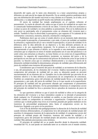 Psicopatología Y Semiología Psiquiátrica Ricardo Capponi M.
Página 160 de 231
desarrollo del sujeto, por lo tanto esta dimensión va a tener características propias y
diferentes en cada una de las etapas del desarrollo. En un sentido genérico podríamos decir
que esta delimitación del mundo real-irreal es muy distinta en el lactante, en el niño, en el
adolescente y va adquiriendo un perfil mucho más definido en la adultez.
El juicio de realidad fue tratado ampliamente en el capítulo referente al
pensamiento. La razón de ubicarlo ahí, radica en que el juicio de realidad de un sujeto nos
es comunicado fundamentalmente a través de sus ideas. A través de ellas nos acercamos a
evaluar su juicio de realidad o en otras palabras su pensamiento. Pero en la elaboración de
este juicio no participaba sólo el pensamiento como un elemento del vivenciar puro y
aislado. También lo hace la afectividad, la percepción y por supuesto el Yo (además de los
instrumentos: conciencia, memoria, atención, orientación e inteligencia).
Pudiéramos decir que así como el estado afectivo en un momento dado determina
en cierto grado la percepción, el pensamiento y por ende, el juicio de realidad, así también
la estructura y organización del yo van a orientar la percepción y el juicio de realidad. Es la
diferencia entre la idea deliroide de un depresivo y la idea delirante primaria de un
paranoico o de una esquizofrenia incipiente. En la primera es el ánimo pesimista y
desesperanzado el que alimenta el delirio, en la segunda es una mantenida y permanente
estructura que se empecina en mirar el mundo amenazante (en el caso del paranoico) o en
sentir cómo esta estructura se disuelve, no tiene límites y/o no existe (en el esquizofrénico
incipiente). La angustia del esquizofrénico incipiente, su trastorno del juicio y de la
percepción no son más que la consecuencia del proceso de disolución yoica al que asiste el
paciente. La función yoica que se constituye dinámicamente y se expresa a través de la
dimensión realidad-irrealidad la denominamos principio de realidad, para diferenciarla del
juicio de realidad como trastorno del pensamiento.
Consideramos que el trastorno del juicio de realidad, es un trastorno de la ideación,
o sea, del pensamiento, de los elementos del vivenciar. Implica necesariamente un grave
compromiso del principio de realidad del yo, pero su alteración puede no provenir
necesariamente de un trastorno del yo. Ejemplos son la idea deliroide que proviene de un
trastorno afectivo o la idea deliriosa a consecuencia de un compromiso de conciencia.
También un compromiso grave del principio de realidad puede llevar a un trastorno del
pensamiento y, por ende, del juicio de realidad. Esto es lo que sucede en la esquizofrenia.
El principio de realidad está tan gravemente alterado que compromete el pensamiento
surgiendo así las ideas delirantes. En las personalidades fronterizas el compromiso severo
del principio de realidad los lleva a presentar breves episodios de trastornos de juicio de
realidad.
Lo que queremos enfatizar es que el juicio de realidad se ubica en la categoría de
los elementos del vivenciar y se hace sintomático cuando se ve afectado el pensamiento
desde cualquier vía. El principio de realidad, en cambio, es una función yoica que se ve
afectada cuando se compromete su estructura u organización. Compromiso que es un
continuo que va desde grados muy leves en el normal, pasando por grados medianos en los
trastornos de personalidad propiamente tales, hasta el compromiso severo en los
fronterizos, llegando a ser grave en los psicóticos.
Con el fin de delimitar más pedagógicamente la alteración de la función de realidad
usando términos diferenciadores, el compromiso leve del principio de realidad propio del
neurótico lo designamos trastorno de la apreciación de realidad, el compromiso severo del
principio de realidad propio del fronterizo, trastorno del sentido de realidad y el
compromiso grave del principio de realidad propio del psicótico, trastorno del juicio de
realidad. Más adelante precisaremos estos términos.
El principio de realidad del yo se puede describir desde la dimensión realidad-
irrealidad del Yo, la cual puede ser analizada tanto en su relación con el mundo externo,
 