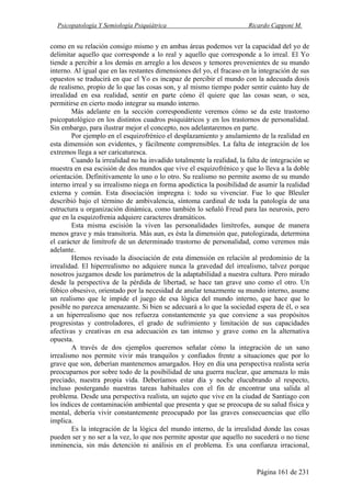 Psicopatología Y Semiología Psiquiátrica Ricardo Capponi M.
Página 161 de 231
como en su relación consigo mismo y en ambas áreas podemos ver la capacidad del yo de
delimitar aquello que corresponde a lo real y aquello que corresponde a lo irreal. El Yo
tiende a percibir a los demás en arreglo a los deseos y temores provenientes de su mundo
interno. Al igual que en las restantes dimensiones del yo, el fracaso en la integración de sus
opuestos se traducirá en que el Yo es incapaz de percibir el mundo con la adecuada dosis
de realismo, propio de lo que las cosas son, y al mismo tiempo poder sentir cuánto hay de
irrealidad en esa realidad, sentir en parte cómo él quiere que las cosas sean, o sea,
permitirse en cierto modo integrar su mundo interno.
Más adelante en la sección correspondiente veremos cómo se da este trastorno
psicopatológico en los distintos cuadros psiquiátricos y en los trastornos de personalidad.
Sin embargo, para ilustrar mejor el concepto, nos adelantaremos en parte.
Por ejemplo en el esquizofrénico el desplazamiento y anulamiento de la realidad en
esta dimensión son evidentes, y fácilmente comprensibles. La falta de integración de los
extremos llega a ser caricaturesca.
Cuando la irrealidad no ha invadido totalmente la realidad, la falta de integración se
muestra en esa escisión de dos mundos que vive el esquizofrénico y que lo lleva a la doble
orientación. Definitivamente lo uno o lo otro. Su realismo no permite asomo de su mundo
interno irreal y su irrealismo niega en forma apodíctica la posibilidad de asumir la realidad
externa y común. Esta disociación impregna i: todo su vivenciar. Fue lo que Bleuler
describió bajo el término de ambivalencia, síntoma cardinal de toda la patología de una
estructura u organización dinámica, como también lo señaló Freud para las neurosis, pero
que en la esquizofrenia adquiere caracteres dramáticos.
Esta misma escisión la viven las personalidades limítrofes, aunque de manera
menos grave y más transitoria. Más aun, es ésta la dimensión que, patologizada, determina
el carácter de limítrofe de un determinado trastorno de personalidad, como veremos más
adelante.
Hemos revisado la disociación de esta dimensión en relación al predominio de la
irrealidad. El hiperrealismo no adquiere nunca la gravedad del irrealismo, talvez porque
nosotros juzgamos desde los parámetros de la adaptabilidad a nuestra cultura. Pero mirado
desde la perspectiva de la pérdida de libertad, se hace tan grave uno como el otro. Un
fóbico obsesivo, orientado por la necesidad de anular tenazmente su mundo interno, asume
un realismo que le impide el juego de esa lógica del mundo interno, que hace que lo
posible no parezca amenazante. Si bien se adecuará a lo que la sociedad espera de él, o sea
a un hiperrealismo que nos refuerza constantemente ya que conviene a sus propósitos
progresistas y controladores, el grado de sufrimiento y limitación de sus capacidades
afectivas y creativas en esa adecuación es tan intenso y grave como en la alternativa
opuesta.
A través de dos ejemplos queremos señalar cómo la integración de un sano
irrealismo nos permite vivir más tranquilos y confiados frente a situaciones que por lo
grave que son, deberían mantenemos amargados. Hoy en día una perspectiva realista sería
preocuparnos por sobre todo de la posibilidad de una guerra nuclear, que amenaza lo más
preciado, nuestra propia vida. Deberíamos estar día y noche elucubrando al respecto,
incluso postergando nuestras tareas habituales con el fin de encontrar una salida al
problema. Desde una perspectiva realista, un sujeto que vive en la ciudad de Santiago con
los índices de contaminación ambiental que presenta y que se preocupa de su salud física y
mental, debería vivir constantemente preocupado por las graves consecuencias que ello
implica.
Es la integración de la lógica del mundo interno, de la irrealidad donde las cosas
pueden ser y no ser a la vez, lo que nos permite apostar que aquello no sucederá o no tiene
inminencia, sin más detención ni análisis en el problema. Es una confianza irracional,
 