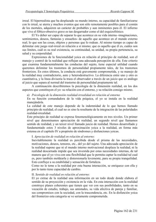Psicopatología Y Semiología Psiquiátrica Ricardo Capponi M.
Página 162 de 231
irreal. El hiperrealista que ha desplazado su mundo interno, su capacidad de familiarizarse
con lo irreal, se aterra y muchos eventos que son sólo remotamente posibles para el común
de los mortales, adquieren un carácter de probables y aun inminentes para él. El infierno
que vive el fóbico-obsesivo grave es tan desgarrador como el del esquizofrénico.
El Yo deber ser capaz de separar lo que acontece en su vida interna -imaginaciones,
sentimientos, deseos, fantasías y ensueños- de aquello que acontece en el mundo externo
real; lo que son las cosas, objetos y personas que lo rodean. Al mismo tiempo es capaz de
delimitar este juego real-irreal en relación a sí mismo; que es aquello que él es, cuáles son
sus límites, cuál es su real existencia, su continuidad, su unidad, su propia pertenencia, su
salud y su corporalidad.
Expresiones de la funcionalidad yoica en relación al principio de realidad, son el
manejo y control de la realidad que reflejan una adecuada percepción de ella. Este criterio
que examina fundamentalmente las conductas del sujeto, tiene especial utilidad cuando
queremos delimitar los trastornos de personalidad propiamente tales, de los trastornos
fronterizos. En estos últimos, la conducta está gravemente comprometida, y su manejo de
la realidad muy contradictorio, auto y heterodestructivo. La diferencia entre uno y otro es
cuantitativa, y la línea divisoria la traza el observador a través de un juicio que es análogo
al juicio que separa al normal del trastorno de personalidad propiamente tal.
A continuación describiremos la psicología de la dimensión realidad, en los dos
aspectos que constituyen el yo: su relación con el entorno, y su relación consigo mismo.
a) Psicología de la dimensión realidad-irrealidad en relación al entorno
En su función comandadora de la vida psíquica, el yo se instala en la realidad
manejándola.
La calidad de este manejo depende de la indemnidad de lo que hemos llamado
principio de realidad, el cual no es sino la resultante de la integración de las polaridades
realidad-irrealidad.
Este principio de realidad se expresa fenomenológicamente en tres niveles. Un primer
nivel que denominamos apreciación de realidad, un segundo nivel que llamamos
sentido de realidad, y un tercer nivel llamado juicio de realidad. Hemos desarrollado y
fundamentado estos 3 niveles de aproximación yoica a la realidad, en forma más
extensa en el capítulo IV a propósito de síndromes y disfunciones yoicas.
I. Apreciación de realidad en relación al entorno:
Inevitablemente la realidad es percibida desde el prisma de las necesidades,
motivaciones, deseos, temores, etc., del yo del sujeto. Una adecuada apreciación de
la realidad supone que ni el mundo interno motivacional desplaza la realidad, ni la
realidad descarnada impide que sea investida por estas necesidades internas, de tal
manera que el yo viva con una flexibilidad que le permita captar la realidad tal cual
es, pero también moldearla y distorsionarla levemente, para su propia tranquilidad.
Esto confluye a su estabilidad y sensación de fortaleza.
Como no le teme a la realidad por esta buena interacción, se enriquece con ella y
por lo tanto tiene capacidad de cambio.
II. Sentido de realidad en relación al entorno:
El yo extrae de la realidad una información en un todo desde donde elabora el
sentido de su proyección y existencia en la vida. En esta interacción con la realidad
construye planes coherentes que tienen que ver con sus posibilidades, tanto en su
vocación de estudio, trabajo, sus amistades, su vida afectiva de pareja y familiar,
sus compromisos con la sociedad, con la trascendencia, etc. En la disfunción yoica
del fronterizo esta categoría se ve seriamente comprometida.
 