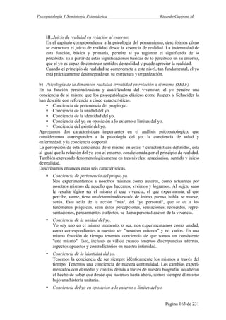 Psicopatología Y Semiología Psiquiátrica Ricardo Capponi M.
Página 163 de 231
III. Juicio de realidad en relación al entorno:
En el capítulo correspondiente a la psicología del pensamiento, describimos cómo
se estructura el juicio de realidad desde la vivencia de realidad. La indemnidad de
esta función, básica y primaria, permite al yo registrar el significado de lo
percibido. Es a partir de estas significaciones básicas de lo percibido en su entorno,
que el yo es capaz de construir sentidos de realidad y puede apreciar la realidad.
Cuando el principio de realidad se compromete a este nivel, tan fundamental, el yo
está prácticamente desintegrado en su estructura y organización.
b) Psicología de la dimensión realidad-irrealidad en relación a sí mismo (SELF)
En su función personalizadora y cualificadora del vivenciar, el yo percibe una
conciencia de sí mismo que los psicopatólogos clásicos como Jaspers y Schneider la
han descrito con referencia a cinco características.
Conciencia de pertenencia del propio yo.
Conciencia de la unidad del yo.
Conciencia de la identidad del yo.
Conciencia del yo en oposición a lo externo o límites del yo.
Conciencia del existir del yo.
Agregamos dos características importantes en el análisis psicopatológico, que
consideramos corresponden a la psicología del yo: la conciencia de salud y
enfermedad, y la conciencia corporal.
La percepción de esta conciencia de sí mismo en estas 7 características definidas, está
al igual que la relación del yo con el entorno, condicionada por el principio de realidad.
También expresado fenomenológicamente en tres niveles: apreciación, sentido y juicio
de realidad.
Describamos entonces estas seis características.
Conciencia de pertenencia del propio yo.
Nos experimentamos a nosotros mismos como autores, como actuantes por
nosotros mismos de aquello que hacemos, vivimos y logramos. Al sujeto sano
le resulta lógico ser él mismo el que vivencia, el que experimenta, el que
percibe, siente, tiene un determinado estado de ánimo, piensa, habla, se mueve,
actúa. Este sello de la acción "mía", del "yo personal", que se da a los
fenómenos psíquicos, sean éstos percepciones, sensaciones, recuerdos, repre-
sentaciones, pensamientos o afectos, se llama personalización de la vivencia.
Conciencia de la unidad del yo.
Yo soy uno en el mismo momento, o sea, nos experimentamos como unidad,
como correspondientes a nuestro ser "nosotros mismos" y no varios. En una
misma fracción de tiempo tenemos conciencia de que somos un consistente
"uno mismo". Esto, incluso, es válido cuando tenemos discrepancias internas,
aspectos opuestos y contradictorios en nuestra intimidad.
Conciencia de la identidad del yo.
Tenemos la conciencia de ser siempre idénticamente los mismos a través del
tiempo. Tenemos una conciencia de nuestra continuidad. Los cambios experi-
mentados con el medio y con los demás a través de nuestra biografía, no alteran
el hecho de saber que desde que nacimos hasta ahora, somos siempre él mismo
bajo una historia unitaria.
Conciencia del yo en oposición a lo externo o límites del yo.
 
