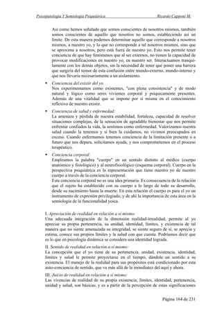 Psicopatología Y Semiología Psiquiátrica Ricardo Capponi M.
Página 164 de 231
Así como hemos señalado que somos conscientes de nosotros mismos, también
somos conscientes de aquello que nosotros no somos, estableciendo así un
límite. De esta manera podemos determinar aquello que corresponde a nosotros
mismos, a nuestro yo, y lo que no corresponde a tal nosotros mismos, sino que
se aproxima a nosotros, pero está fuera de nuestro yo. Esto nos permite tener
conciencia de que hay fenómenos que al ser externos, no tienen la capacidad de
provocar modificaciones en nuestro yo, en nuestro ser. Interactuamos tranqui-
lamente con los demás objetos, sin la necesidad de tener que poner una barrera
que surgiría del temor de esta confusión entre mundo-externo, mundo-interno y
que nos llevaría necesariamente a un aislamiento.
Conciencia del existir del yo.
Nos experimentamos como existentes, "con plena consistencia" y de modo
natural y lógico como seres vivientes corporal y psíquicamente presentes.
Además de una vitalidad que se impone por sí misma en el conocimiento
reflexivo de nuestro existir.
Conciencia de salud y enfermedad:
La amenaza y pérdida de nuestra estabilidad, fortaleza, capacidad de resolver
situaciones complejas, de la sensación de agradable bienestar que nos permite
enfrentar confiados la vida, la sentimos como enfermedad. Valorizamos nuestra
salud cuando la tenemos y si bien la cuidamos, no vivimos preocupados en
exceso. Cuando enfermamos tenemos conciencia de la limitación presente o a
futuro que nos depara, solicitamos ayuda, y nos comprometemos en el proceso
terapéutico.
Conciencia corporal:
Empleamos la palabra "cuerpo" en un sentido distinto al médico (cuerpo
anatómico y fisiológico) y al neurofisiológico (esquema corporal). Cuerpo en la
perspectiva psiquiátrica es la representación que tiene nuestro yo de nuestro
cuerpo a través de la conciencia corporal.
Esta conciencia corporal no es una idea primaria. Es consecuencia de la relación
que el sujeto ha establecido con su cuerpo a lo largo de todo su desarrollo,
desde su nacimiento hasta la muerte. En esta relación el cuerpo es para el yo un
instrumento de expresión privilegiado, y de ahí la importancia de esta área en la
semiología de la funcionalidad yoica.
I. Apreciación de realidad en relación a sí mismo:
Una adecuada integración de la dimensión realidad-irrealidad, permite al yo
apreciar su propia pertenencia, su unidad, identidad, límites, y existencia de tal
manera que no siente amenazada su integridad, se siente seguro de sí, se aprecia y
estima, conoce sus propios límites y la salud con que cuenta. Podríamos decir que
es lo que en psicología dinámica se considera una identidad lograda.
II. Sentido de realidad en relación a sí mismo:
La concepción que el yo tiene de su pertenencia, unidad, existencia, identidad,
límites y salud le permite proyectarse en el tiempo, dándole un sentido a su
existencia. El manejo de la realidad para sus propósitos está condicionado por esta
auto-conciencia de sentido, que va más allá de la inmediatez del aquí y ahora.
III. Juicio de realidad en relación a sí mismo:
Las vivencias de realidad de su propia existencia, límites, identidad, pertenencia,
unidad y salud, son básicas, y es a partir de la percepción de estas significaciones
 