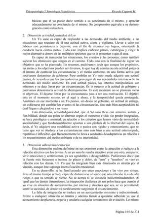 Psicopatología Y Semiología Psiquiátrica Ricardo Capponi M.
Página 165 de 231
básicas que el yo puede darle sentido a su conciencia de sí mismo, y apreciar
adecuadamente su conciencia de sí mismo. Su compromiso equivale a su desinte-
gración como estructura.
2. Dimensión actividad pasividad del yo
Un Yo sano es capaz de responder a las demandas del medio ambiente, a las
situaciones que requiere de él una actitud activa, alerta y vigilante. Llevar a cabo sus
labores con persistencia y decisión, con el fin de alcanzar sus logros, orientando la
conducta hacia ciertas metas. Todo esto implica elaborar planes, estrategias y elegir la
mejor alternativa dentro de las múltiples opciones que se le presentan o que él crea.
Es capaz de manipular las situaciones, los eventos y las personas, como también
superar los obstáculos que surgen en el camino. Todo esto con la finalidad de lograr los
objetivos que se ha planteado. En resumen, pudiéramos decir que aunque los propósitos,
las metas y los objetivos pueden ser diversos, lo que hay de común en esta actitud yoica es
el intento de controlar las circunstancias y el medio ambiente, en una forma activa que
podríamos denominar de gobierno. Pero también un Yo sano puede adquirir una actitud
pasiva, de acuerdo a que las circunstancias provengan de sus necesidades internas o de las
demandas del medio ambiente. En esta actitud pasiva, los intentos manipulativos son
mínimos y se deja llevar por las circunstancias. Es lo opuesto a la actitud de gobierno y
podríamos denominarla actitud de aherrojamiento. En este momento no se plantean metas
ni objetivos. El dejarse llevar por la circunstancia pasa a ser una motivación. El objetivo
está en el momento mismo, en el aquí y ahora, y la temporalidad queda postergada.
Asistimos en ese momento a un Yo pasivo, sin deseo de gobierno, en actitud de entrega,
sin esforzarse por cambiar los eventos ni las circunstancias, sino más bien aceptándolos tal
cual llegan y plegándose a su ritmo.
Esta dimensión, actividad-pasividad, que el Yo sano lleva con armonía, soltura y
flexibilidad, donde sus polos se alternan según el momento vivido sin perder integración,
se hace patológica o anormal, en relación a los criterios que hemos visto de normalidad-
anormalidad y que fundamentalmente apuntan a una pérdida de la libertad del sujeto. Es
decir, el Yo adquiere una modalidad activa o pasiva con rigidez y estancamiento, que no
tiene que ver ni obedece a las circunstancias sino más bien a una actitud estereotipada,
repetitiva e inflexible, que frecuentemente lo lleva a conductas desadaptativas en relación a
los requerimientos del medio ambiente o de su interioridad.
3. Dimensión adhesividad-evitación
Esta dimensión pudiera definirse en sus extremos como la atracción o rechazo a la
relación afectiva con los demás. A un yo sano le resulta atractivo estar con otro, compartir,
vivir emociones y sentimientos, ya sea agradables o desagradables. Pudiéramos decir que
la fuente más frecuente e intensa de placer y dolor, de "eros" y "tanathos" se vive en
relación con los demás. Un Yo que ha integrado bien esta dimensión es atraído por el
vínculo, aunque éste suponga intensificación emocional.
En su desarrollo, se ha familiarizado con estas emociones y las vive con soltura.
Pero al mismo tiempo se hace capaz de distanciarse al sentir que una relación le es de alto
riesgo o que su sentido se pierde. No se acerca ni se distancia indiscriminadamente. Al
igual que las demás dimensiones, la integración dialéctica de sus polos hace que cuando el
yo vive en situación de acercamiento, por intensa y atractiva que sea, se va permitiendo
sentir la saciedad, de donde irá paralelamente surgiendo el distanciamiento.
La falta de integración se traduce en un acercamiento insistente e indiscriminado.
Frente a cualquier situación se imanta y además tiende a quedarse adherido ya que el
acercamiento desplazaría, negaría y anularía cualquier sentimiento de evitación. Lo mismo
 