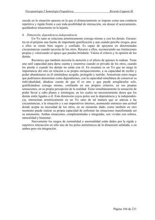 Psicopatología Y Semiología Psiquiátrica Ricardo Capponi M.
Página 166 de 231
sucede en la situación opuesta en la que el distanciamiento se impone como una conducta
repetitiva y rígida frente a casi toda posibilidad de interacción, sin desear el acercamiento,
quedándose tenazmente en la lejanía.
4. Dimensión, dependencia-independencia
Un Yo sano se relaciona armónicamente consigo mismo y con los demás. Encuen-
tra en el prójimo una fuente de importante gratificación y aun cuando percibe riesgos, pese
a ellos se siente bien seguro y confiado. Es capaz de apoyarse en determinadas
circunstancias cuando necesita de los otros. Recurre a ellos, reconociendo sus limitaciones
propias y valorizando el apoyo que puedan brindarle. Valora el criterio y la opinión de los
demás.
Reconoce que también necesita la atención y el afecto de quienes lo rodean. Tiene
una sutil capacidad para darse cuenta y resentirse cuando es privado de los otros, cuando
los pierde o cuando los demás no están con él. En resumen es un Yo que no niega la
importancia del otro en relación a su propio enriquecimiento, a su capacidad de recibir y
poder abandonarse en él sintiéndose acogido, protegido y nutrido. Armonizan estos rasgos
que podríamos denominar como dependientes, con la capacidad simultánea de conservar su
individualidad, dándose cuenta de que él es uno y que puede arreglárselas solo,
gratificándose consigo mismo, confiando en sus propios criterios, en sus propias
sensaciones, en su propia percepción de la realidad. Tiene simultáneamente la sensación de
poder llevar a cabo planes y estrategias, en los cuales no necesariamente desea que los
demás estén ligados a él. Esta dimensión cuyos polos son la dependencia y la independen-
cia, interactúan armónicamente en un Yo sano de tal manera que se adecua a las
circunstancias, a la situación y a sus imperativos internos, asumiendo entonces una actitud
donde acepta su necesidad de los otros, en un momento dado, como también en otro
momento puede realzar su propia capacidad de enfrentar las situaciones manifestando así
su autonomía. Ambas situaciones, complementadas e integradas, son vividas con soltura,
naturalidad y bienestar.
Nuevamente los rasgos de normalidad o anormalidad están dados por la rígida y
repetitiva interacción en sólo uno de los polos antinómicos de la dimensión señalada, o en
ambos pero sin integración.
 