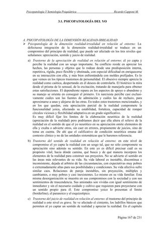 Psicopatología Y Semiología Psiquiátrica Ricardo Capponi M.
Página 167 de 231
3.1. PSICOPATOLOGÍA DEL YO
A. PSICOPATOLOGÍA DE LA DIMENSIÓN REALIDAD-IRREALIDAD
Psicopatología de la dimensión realidad-irrealidad en relación al entorno: La
defectuosa integración de la dimensión realidad-irrealidad se traduce en un
compromiso del principio de realidad, que puede ser afectado en los tres niveles que
señalamos: apreciación, sentido y juicio de realidad.
a) Trastorno de la apreciación de realidad en relación al entorno: el yo capta y
percibe la realidad con un sesgo importante. Su conflicto reside en apreciar los
hechos, las personas y objetos que lo rodean desde una predisposición interna,
repetitiva, rígida, poco flexible y obstinada, con especial dificultad en enriquecerse
en su interacción con ella, y más bien enfrentándola con moldes prefijados. Es lo
que vemos en los típicos trastornos de personalidad. El obsesivo siempre aprecia la
realidad como caótica, despertando en él deseos de controlarla. El histérico la mira
desde el prisma de lo sensual, de la excitación, tratando de manejarla para obtener
estas satisfacciones. El dependiente repara en los aspectos de apoyo o abandono y
su manejo se orienta en conseguir el primero. Un narcisista percibe casi exclusi-
vamente cuáles son las fuentes de admiración y cuáles las de rechazo, para
aproximarse a unas y alejarse de las otras. En todos estos trastornos mencionados, y
en los que quedan, esta apreciación parcial de la realidad compromete la
funcionalidad yoica, afectando su estabilidad, fortaleza, capacidad de romper
círculos viciosos y flexibilidad adaptativa en un grado significativo.
Es muy difícil fijar los límites de la elaboración neurótica de la realidad
(apreciación de la realidad) pero podríamos decir que ella altera el relieve de la
realidad en el sentido de que el yo neurótico en su apreciación omite elementos de
ella y exalta o advierte otros, sin caer en errores, propiamente de juicios, sino de
toma en cuenta. De ahí que el calificativo de condición neurótica emana del
contexto clínico y no de las unidades sistemáticas que le haremos referencia.
b) Trastorno del sentido de realidad en relación al entorno: en este nivel de
compromiso el yo capta la realidad con un sesgo tal, que no sólo compromete su
apreciación sino además su sentido. En este yo es difícil precisar cuál es su
propósito vital, hacia dónde camina, qué busca y de qué manera incorpora los
elementos de la realidad para construir sus proyectos. No se advierte el sentido en
las áreas más relevantes de su vida. Su vida laboral es inestable, discontinua e
inconsistente, dejada al arbitrio de las circunstancias, con expectativas muy pobres
o extremadamente altas para sus posibilidades y condiciones. Su vida afectiva sufre
similar caos. Relaciones de pareja inestables, sin proyección, múltiples y
cambiantes, o muy pobres y casi inexistentes. Lo mismo en su vida familiar. Esta
misma desorganización se muestra en sus compromisos con la sociedad y con sus
sentimientos de trascendencia. Sus amistades son vividas con igual sentimiento de
inmediatez y sin el necesario cuidado y cultivo que requieren para proyectarse con
un sentido propio para él. Este compromiso yoico lo presentan el límite
(borderline), el paranoico y el esquizotípico.
c) Trastorno del juicio de realidad en relación al entorno: el trastorno del principio de
realidad a este nivel es grave. Se ve afectado el cimiento, los ladrillos básicos que
permiten al yo captar un sentido de realidad y apreciar la realidad. En el capítulo
 