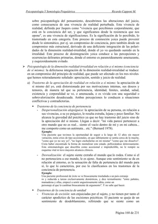 Psicopatología Y Semiología Psiquiátrica Ricardo Capponi M.
Página 168 de 231
sobre psicopatología del pensamiento, descubrimos las alteraciones del juicio,
como consecuencia de una vivencia de realidad perturbada. Esta vivencia de
realidad, definida por Jaspers como "vivencia que percibimos corporalmente, que
está en la conciencia del ser, y que significamos desde la resistencia que nos
opone", es una vivencia de significaciones. Es la significación de lo percibido, lo
trastornado en esta categoría. Este proceso de conmoción yoica puede provenir
desde lo sintomático, por ej. un compromiso de conciencia, pero también desde un
compromiso más estructural, derivado de una deficiente integración de las polari-
dades de la dimensión realidad-irrealidad, donde el yo va quedando sumido en la
irrealidad. Este proceso de desintegración yoica conduce a las percepciones y
ocurrencias delirantes primarias, donde el entorno es paranoideamente amenazante,
y esquizoideamente evitado.
Psicopatología de la dimensión realidad-irrealidad en relación a sí mismo (conciencia
de sí mismo): la defectuosa integración de la dimensión realidad-irrealidad se traduce
en un compromiso del principio de realidad, que puede ser afectado en los tres niveles
que hemos reiteradamente señalado: apreciación, sentido y juicio de realidad.
a) Trastorno de la apreciación de realidad en relación a sí mismo: la apreciación de
sí mismo del yo, está distorsionada por sus motivaciones internas, sus deseos y
temores, de manera tal que su pertenencia, identidad, límites, unidad, salud,
existencia y corporalidad se ve, o amenazada, o es vivida con una seguridad o
sobrevalorización desadecuada. Ambas percepciones lo conducen a situaciones
conflictivas y contradictorias.
Trastorno de la conciencia de pertenencia
- Despersonalización alopsíguica: la apreciación de su persona, en relación a
sus vivencias, a su yo psíquico, le resulta extraña, lejana y poco familiar. No
alcanza la gravedad del psicótico ya que no hay trastorno del juicio sino de
la apreciación del sí mismo. Llegan a decir: "mi vida parece pertenecer a
otro mundo que no es real... siento el vacío dentro de mí y en mi cabeza...
me comporto como un autómata... etc." (Bernard 1978).
Ejemplo:
Una paciente que tuvimos la oportunidad de seguir a lo largo de 12 años sin mayor
variación, tenía crisis de tipo accesionales, en que súbitamente se sentía cerca de la muerte,
"como que yo no soy yo", "no logro enchufarme en mí misma" "como que me disuelvo".
Creía haber encontrado la forma de mentalizar este estado. pellizcándose dolorosamente.
Esta sintomatología que describía como accesional e impredictible, no le rompió su
esquema vital ni tuvo mayores alcances clínicos.
- Desrealización: el sujeto siente extraño el mundo que.lo rodea. Como si el
no perteneciera a ese mundo, le es ajeno. Aunque este sentimiento se da en
relación al entorno, es la sensación de falta de pertenencia del mundo para
sí, lo que lo caracteriza, por eso lo clasificamos en los trastornos de la
conciencia de pertenencia.
Ejemplo:
Una paciente profesional de éxito se ve bruscamente trasladada a un país extranje
ro y reducida a tareas exclusivamente domésticas, y dice textualmente: "entre pañales,
mamaderas y ollas, empecé a sentir angustiosamente rabia, como un
personaje al que lo cambian bruscamente de argumento". Y no sabe qué hacer.
Trastornos de la conciencia de unidad
- Vivencias de escisión: son enjuiciadas por el sujeto, y no tienen por tanto el
carácter apodíctico de las escisiones psicóticas. El paciente se queja de un
sentimiento de desdoblamiento, refiriendo que se siente como un
 