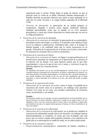 Psicopatología Y Semiología Psiquiátrica Ricardo Capponi M.
Página 169 de 231
espectáculo para sí mismo. Puede llegar al grado de ilusión, en que el
paciente tiene la visión de su doble, fenómeno llamado heautoscopia. P.
Schilder describe un paciente obsesivo que sentía su pene aplastado en la
calle por un coche. Su pene y su vejiga estaban separados de él (Bernard
1978).
- Vivencias de disociación: la apreciación de su unidad psíquica se
compromete, llegando a sentirse como alguien totalmente diferente
(múltiple personalidad), como que su pasado no lo vivió (amnesia
psicogénica), o como que ciertas situaciones no tienen nada que ver con su
yo (fuga psicogénica).
Trastornos de la conciencia de identidad
- Alteración de la conciencia de identidad: la apreciación de su continuidad y
mismidad a través del tiempo, es errática. O se percibe como idéntico al que
era en su infancia o adolescencia, sintiéndose niño, como si el tiempo no
hubiera pasado, o ha cambiado tanto que le cuesta reconocerse en su
pasado. Alteración de la apreciación de sí mismo con el juicio conservado.
No amenaza los cimientos del yo como en el psicótico.
Trastornos de la conciencia de límites
- Alteración de la conciencia de límites: sin llegar a la apersonificación ni al
transitivismo, presentan un compromiso en la apreciación de su persona en
la relación con los demás. Con suma ligereza sienten que lo que ellos
experimentan y viven es lo que el otro vive y siente, y viceversa, lo que les
dificulta objetivar las vivencias del otro.
Ejemplo:
Un estudiante provinciano cae en una envidia-admiración extrema frente a lo que él
considera altísimos exponentes de la aristocracia, en belleza y seguridad en sí mismos. Los
imita hasta donde le es posible, despreciándose a sí mismo por ello, y describe episodios en
que cuando establece una relación social con uno de estos paradigmas que el llama
exquisitos, se siente fusionado de tal manera en el otro, que siente que pierde su propia
identidad.
Trastornos de la conciencia del existir
- Alteraciones de la conciencia del existir: nunca se llega a la pérdida de la
conciencia del existir como en el psicótico, sin embargo estos pacientes
refieren vivir como en un vacío, con extraños sentimientos de existencia
vacua, inconsistente, y sin sentido.
Ejemplo:
Una paciente casada con un cónyuge con graves perturbaciones de la personalidad, que lo
hacen reiterativos en forma asfixiante, expresa que "cuando ya no tengo excusa y me veo
obligada a volver a mi casa, siento que dejo de existir, todo se me paraliza, no hago nada,
paso tendida en la cama y ni siquiera siento que pasa el tiempo, mi vida se transforma en un
vacío sin sentido".
Trastornos de la conciencia de enfermedad
- Alteraciones de la conciencia de enfermedad: no se pierde por completo la
conciencia de enfermedad cuando está en tal situación, sin embargo aprecia
distorsionadamente su condición. O siente que está invalidado, que está
grave, que va a morir, cuando sufre pequeños síntomas, o los minimiza a tal
grado que no se preocupa de su estado de salud, no se cuida ni pide ayuda.
Trastornos de la conciencia corporal
- Despersonalización somatopsíquica: sentimiento de lejanía, extrañeza y
 
