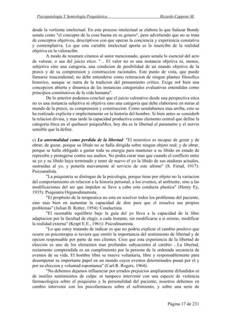 Psicopatología Y Semiología Psiquiátrica Ricardo Capponi M.
Página 17 de 231
desde la vertiente intelectual. En este proceso intelectual se elabora lo que Salazar Bondy
senala como "el concepto de la cosa buena en su genero", pero advirtiendo que no se trata
de conceptos objetivos, descriptivos con que operan la conciencia y experiencia constativa
y contemplativa. Lo que esta variable intelectual aporta es la insercibn de la realidad
objetiva en la valoracibn.
A modo de resumen citamos al autor mencionado, quien senala lo esencial del acto
de valorar, o sea del juicio etico. "... El valor no es una instancia objetiva ni, menos,
subjetiva sino una categoria, una condicion de posibilidad de un mundo objetivo de la
praxis y de su comprension y construccion racionales. Este punto de vista, que puede
llamarse trascendental, no debe entenderse como reiteracion de ningun planteo filosofico
historico, aunque se nutra de la tradicion del pensamiento critico. Exige m4 bien una
concepcion abierta y dinamica de las instancias categoriales evaluativas entendidas como
principios constitutivos de la vida humana".
De lo anterior podemos concluir que el juicio valorativo desde una perspectiva etica
no es una instancia subjetiva ni objetiva sino una categoria que debe elaborarse en miras al
mundo de la praxis, su comprension y construccion. Como senalabamos mas arriba, esto se
ha realizado explicita e implicitamente en la historia del hombre. Si bien antes se considerb
la relacion divina, y mas tarde la capacidad productiva como elemento central que define la
categoria 6tica en el quehacer psiquiaMco, hoy dia es la libertad el parametro y el nervio
sensible que la define.
c) La anormalidad como perdida de la libertad: "El neurotico es incapaz de gozar y de
obrar; de gozar, porque su libido no se halla dirigida sobre ningun objeto real; y de obrar,
porque se halla obligado a gastar toda su energia para mantener a su libido en estado de
represi6n y protegerse contra sus asaltos. No podra curar mas que cuando el conflicto entre
su yo y su libido haya terminado y tener de nuevo el yo la libido de sus ataduras actuales,
sustraidas al yo, y ponerla nuevamente al servicio de este ultimo" (S. Freud, 1917):
Psicoanalista.
"La psiquiatria se distingue de la psicologia, porque tiene por objeto no la variacion
del comportamiento en relacion a la historia personal, a los eventos, al ambiente, sino a las
modificaciones del ser que impiden se lleve a cabo esta conducta plastica" (Henry Ey,
1935): Psiquiatra Organodinamista.
"El prop6sito de la terapeutica no esta en resolver todos los problemas del paciente,
sino mas bien en aumentar la capacidad de dste para que el resuelva sus propios
problemas" (Julian B. Rotter, 1954): Conductista.
"El razonable equilibrio bajo la guia del yo lleva a la capacidad de la libre
adaptacion por la facultad de elegir, a cada instante, sin modificarse a si mismo, modificar
la realidad externa" (Krapt E.E., 1961): Psicodinamista.
"Lo que estoy tratando de indicar es que no podria explicar el cambio positivo que
ocurre en psicoterapia si tuviera que omitir la importancia del sentimiento de libertad y de
opcion responsable por parte de mis clientes. Creo que esta experiencia de la libertad de
eleccion es uno de los elementos mas profundos subyacentes al cambio ...La libertad,
rectamente comprendida es un cumplimiento por la persona de la ordenada secuencia de
eventos de su vida. El hombre libre se mueve voluntaria, libre y responsablemente para
desempenar su importante papel en un mundo cuyos eventos determinados pasan por el y
por su eleccion y voluntad espontanea" (Carl R. Rogers, 1964).
"No debemos dejamos influenciar por errados prejuicios ampliamente difundidos ni
de inutiles sentimientos de culpa: ni tampoco intervenir con una especie de violencia
farmacologica sobre el psiquismo y la personalidad del paciente; nosotros debemos en
cambio intervenir con los psicofarmacos sobre el sufrimiento, y sobre una serie de
 