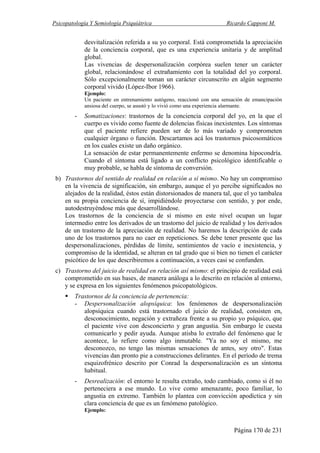 Psicopatología Y Semiología Psiquiátrica Ricardo Capponi M.
Página 170 de 231
desvitalización referida a su yo corporal. Está comprometida la apreciación
de la conciencia corporal, que es una experiencia unitaria y de amplitud
global.
Las vivencias de despersonalización corpórea suelen tener un carácter
global, relacionándose el extrañamiento con la totalidad del yo corporal.
Sólo excepcionalmente toman un carácter circunscrito en algún segmento
corporal vivido (López-Ibor 1966).
Ejemplo:
Un paciente en entrenamiento autógeno, reaccionó con una sensación de emancipación
ansiosa del cuerpo, se asustó y lo vivió como una experiencia alarmante.
- Somatizaciones: trastornos de la conciencia corporal del yo, en la que el
cuerpo es vivido como fuente de dolencias físicas inexistentes. Los síntomas
que el paciente refiere pueden ser de lo más variado y comprometen
cualquier órgano o función. Descartamos acá los trastornos psicosomáticos
en los cuales existe un daño orgánico.
La sensación de estar permanentemente enfermo se denomina hipocondría.
Cuando el síntoma está ligado a un conflicto psicológico identificable o
muy probable, se habla de síntoma de conversión.
b) Trastornos del sentido de realidad en relación a sí mismo. No hay un compromiso
en la vivencia de significación, sin embargo, aunque el yo percibe significados no
alejados de la realidad, éstos están distorsionados de manera tal, que el yo tambalea
en su propia conciencia de sí, impidiéndole proyectarse con sentido, y por ende,
autodestruyéndose más que desarrollándose.
Los trastornos de la conciencia de sí mismo en este nivel ocupan un lugar
intermedio entre los derivados de un trastorno del juicio de realidad y los derivados
de un trastorno de la apreciación de realidad. No haremos la descripción de cada
uno de los trastornos para no caer en repeticiones. Se debe tener presente que las
despersonalizaciones, pérdidas de límite, sentimientos de vacío e inexistencia, y
compromiso de la identidad, se alteran en tal grado que si bien no tienen el carácter
psicótico de los que describiremos a continuación, a veces casi se confunden.
c) Trastorno del juicio de realidad en relación así mismo: el principio de realidad está
comprometido en sus bases, de manera análoga a lo descrito en relación al entorno,
y se expresa en los siguientes fenómenos psicopatológicos.
Trastornos de la conciencia de pertenencia:
- Despersonalización alopsíquica: los fenómenos de despersonalización
alopsíquica cuando está trastornado el juicio de realidad, consisten en,
desconocimiento, negación y extrañeza frente a su propio yo psíquico, que
el paciente vive con desconcierto y gran angustia. Sin embargo le cuesta
comunicarlo y pedir ayuda. Aunque atisba lo extraño del fenómeno que le
acontece, lo refiere como algo inmutable. "Ya no soy el mismo, me
desconozco, no tengo las mismas sensaciones de antes, soy otro". Estas
vivencias dan pronto pie a construcciones delirantes. En el período de trema
esquizofrénico descrito por Conrad la despersonalización es un síntoma
habitual.
- Desrealización: el entorno le resulta extraño, todo cambiado, como si él no
perteneciera a ese mundo. Lo vive como amenazante, poco familiar, lo
angustia en extremo. También lo plantea con convicción apodíctica y sin
clara conciencia de que es un fenómeno patológico.
Ejemplo:
 