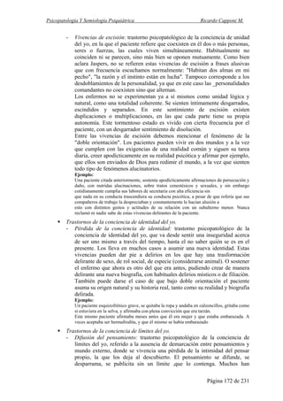 Psicopatología Y Semiología Psiquiátrica Ricardo Capponi M.
Página 172 de 231
- Vivencias de escisión: trastorno psicopatológico de la conciencia de unidad
del yo, en la que el paciente refiere que coexisten en él dos o más personas,
seres o fuerzas, las cuales viven simultáneamente. Habitualmente no
coinciden ni se parecen, sino más bien se oponen mutuamente. Como bien
aclara Jaspers, no se refieren estas vivencias de escisión a frases alusivas
que con frecuencia escuchamos normalmente: "Habitan dos almas en mi
pecho", "la razón y el instinto están en lucha". Tampoco corresponde a los
desdoblamientos de la personalidad, ya que en este caso las _personalidades
comandantes no coexisten sino que alternan.
Los enfermos no se experimentan ya a sí mismos como unidad lógica y
natural, como una totalidad coherente. Se sienten íntimamente desgarrados,
escindidos y separados. En este sentimiento de escisión existen
duplicaciones o multiplicaciones, en las que cada parte tiene su propia
autonomía. Este tormentoso estado es vivido con cierta frecuencia por el
paciente, con un desgarrador sentimiento de disolución.
Entre las vivencias de escisión debemos mencionar el fenómeno de la
"doble orientación". Los pacientes pueden vivir en dos mundos y a la vez
que cumplen con las exigencias de una realidad común y siguen su tarea
diaria, creer apodícticamente en su realidad psicótica y afirmar por ejemplo,
que ellos son enviados de Dios para redimir el mundo, a la vez que sienten
todo tipo de fenómenos alucinatorios.
Ejemplo:
Una paciente citada anteriormente, sostenía apodícticamente afirmaciones de persecución y
daño, con nutridas alucinaciones, sobre tratos cenestésicos y sexuales, y sin embargo
cotidianamente cumplía sus labores de secretaria con alta eficiencia sin
que nada en su conducta trascendiera su conducta psicótica, a pesar de que refería que sus
compañeros de trabajo la despreciaban y constantemente le hacían alusión a
esto con distintos gestos y actitudes de su relación con un subalterno menor. Nunca
reclamó ni nadie sabe de estas vivencias delirantes de la paciente.
Trastornos de la conciencia de identidad del yo.
- Pérdida de la conciencia de identidad: trastorno psicopatológico de la
conciencia de identidad del yo, que va desde sentir una inseguridad acerca
de ser uno mismo a través del tiempo, hasta el no saber quién se es en el
presente. Los lleva en muchos casos a asumir una nueva identidad. Estas
vivencias pueden dar pie a delirios en los que hay una trasformación
delirante de sexo, de rol social, de especie (considerarse animal). O sostener
el enfermo que ahora es otro del que era antes, pudiendo crear de manera
delirante una nueva biografía, con habituales delirios místicos o de filiación.
También puede darse el caso de que bajo doble orientación el paciente
asuma su origen natural y su historia real, tanto como su realidad y biografía
delirada.
Ejemplo:
Un paciente esquizofrénico grave, se quitaba la ropa y andaba en calzoncillos, gritaba como
si estuviera en la selva, y afirmaba con plena convicción que era tarzán.
Este mismo paciente afirmaba meses antes que él era mujer y que estaba embarazada. A
veces aceptaba ser hermafrodita, y que él mismo se había embarazado
Trastornos de la conciencia de límites del yo.
- Difusión del pensamiento: trastorno psicopatológico de la conciencia de
límites del yo, referido a la ausencia de demarcación entre pensamientos y
mundo externo, donde se vivencia una pérdida de la intimidad del pensar
propio, la que los deja al descubierto. El pensamiento se difunde, se
desparrama, se publicita sin un límite ,que lo contenga. Muchos han
 