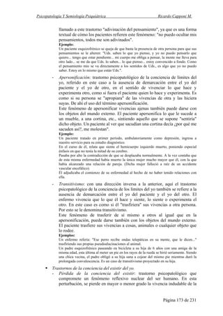 Psicopatología Y Semiología Psiquiátrica Ricardo Capponi M.
Página 173 de 231
llamado a este trastorno "adivinación del pensamiento", ya que es una forma
textual de cómo los pacientes refieren este fenómeno: "no puedo ocultar mis
pensamientos, todos me son adivinados".
Ejemplo:
Un paciente esquizofrénico se queja de que basta la presencia de otra persona para que sus
pensamientos se le alteren: "Uds. saben lo que yo pienso, y yo no puedo pensarlo que
quiero... tengo que estar pendiente... mi cuerpo me obliga a pensar, la mente me lleva para
otro lado... se me da que Uds. lo saben... lo que pienso... estoy convencido a fondo. Como
el pensamiento mío se va directamente a los sentidos de Uds., es algo que yo no puedo
saber. Estoy en lo mismo que están Uds.".
- Apersonificación: trastorno psicopatológico de la conciencia de límites del
yo, referido en este caso a la ausencia de demarcación entre el yo del
paciente y el yo de otro, en el sentido de vivenciar lo que hace y
experimenta otro, como si fuera el paciente quien lo hace y experimenta. Es
como si su persona se "apropiara" de las vivencias de otra y las hiciera
suyas. De ahí el uso del término apersonificación.
Este fenómeno de apersonificar vivencias ajenas también puede darse con
los objetos del mundo externo. El paciente apersonifica lo que le sucede a
un mueble, a una cortina, etc., sintiendo aquello que se supone "sentiría"
dicho objeto. Un paciente al ver que sacudían una cortina decía ¿por qué me
sacuden así?, me molestan".
Ejemplo:
Un paciente tratado en primer período, ambulatoriamente como depresión, ingresa a
nuestro servicio para su estudio diagnóstico.
En el curso de él, relata que siente el hemicuerpo izquierdo muerto, poniendo especial
énfasis en que no tenía la mitad de su cerebro.
Pasaba por alto la contradicción de que se desplazaba normalmente. A la vez contaba que
de esta misma enfermedad había muerto la única mujer mucho mayor que él, con la que
había alcanzado una relación de pareja. (Dicha mujer falleció a raíz de un accidente
vascular encefálico).
Él adjudicaba el comienzo de su enfermedad al hecho de no haber tenido relaciones con
ella.
- Transitivismo: con una dirección inversa a la anterior, aquí el trastorno
psicopatológico de la conciencia de los límites del yo también se refiere a la
ausencia de demarcación entre el yo del paciente y el yo del otro. El
enfermo vivencia que lo que él hace y siente, lo siente o experimenta el
otro. En este caso es como si él "trasfiriera" sus vivencias a otra persona.
Por esto se le denomina transitivismo.
Este fenómeno de trasferir de sí mismo a otros al igual que en la
apersonificación, puede darse también con los objetos del mundo externo.
El paciente trasfiere sus vivencias a cosas, animales o cualquier objeto que
lo rodee.
Ejemplos:
Un enfermo refería: "Ese perro recibe ondas telepáticas en su mente, que le dicen..."
trasfiriendo sus propias pseudoalucinaciones al animal.
Un padre esquizofrénico paseando en bicicleta a su hija de 6 años con una amiga de la
misma edad, esta última al meter un pie en los rayos de la rueda se hirió seriamente. Siendo
una chica vecina, el padre obligó a su hija sana a cojear del mismo pie mientras duró la
prolongada convalescencia. Es un caso de transitivismo proyectado en su hija.
Trastornos de la conciencia del existir del yo.
- Pérdida de la conciencia del existir: trastorno psicopatológico que
compromete un fenómeno reflexivo nuclear del ser humano. En esta
perturbación, se pierde en mayor o menor grado la vivencia indudable de la
 