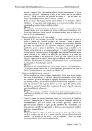 Psicopatología Y Semiología Psiquiátrica Ricardo Capponi M.
Página 174 de 231
propia existencia. Los pacientes la refieren de diversas maneras: "a veces
dudo que esté vivo", "es como si la vida se me hubiera ido, se me hubiera
secado", "estoy cambiando, mi persona no existe ya", "ya no existo, no
tengo corazón ni pulmones, huelo como un cadáver".
Estas vivencias patológicas llevan habitualmente a los llamados delirios
nihilistas y a veces esta inexistencia ya no sólo compromete al yo sino que
se extiende al mundo (delirio nihilista global).
Ejemplo:
Un paciente fue internado a raíz de que noche a noche llegaba a ocupar en el cementerio
general el mismo nicho vacío. Sostenía que ese era el lugar donde le correspondía estar,
porque todos sus órganos estaban muertos. Afirmaba que no tenía pulso, no respiraba, no
tenía cerebro, ni digería alimentos.
Trastornos de la conciencia de enfermedad
- Pérdida de la conciencia de enfermedad: su estado patológico el paciente lo
enjuicia como algo natural, producto de diversas causas a menudo
relacionadas con su delirio, pero no al fenómeno de enfermarse. Muchos
pacientes no deparan en sus molestias, síntomas, limitación y graves
conflictos. Como si ellos no existieran. No piden ayuda y cuando se les
brinda no les interesa ni se comprometen en el proceso terapéutico. Este
trastorno es un continuo, que va desde grados leves en que el paciente acusa
estar enfermo y sin embargo no identifica su trastorno, o se queja de
fenómenos aislados, o su lamento no es más que una racionalización sin
ninguna repercusión vivencial, hasta llegar al extremo de no reconocer sus
síntomas, no interesarse en absoluto por cambiar de estado y considerar que
su situación es absolutamente natural.
Ejemplo:
Pueden ser las más variadas afirmaciones: "No sé por qué estoy acá", "me trajo mi mamá",
"yo no estoy enfenno, mis vecinos se las arreglaron para encerrarme en este lugar de
locos", "estoy preso, pero me voy a arrancar con todos los reos".
Trastornos de la conciencia corporal
- Despersonalización somatopsíquica: la extrañeza frente a su propio cuerpo
es vivida delirantemente, el paciente afirma apodícticamente que su rostro
ha cambiado, que mira su cuerpo al espejo y no es el de antes, que camina
de manera distinta y que sus movimientos los desconoce. Todo esto lo vive
con un sentimiento de angustia intenso y no es capaz de sentirlo como
producto de una enfermedad. Esta percepción de su yo corporal a menudo
da pie a delirios de influencia.
Ejemplo:
Una paciente asegura que con el motivo aparente de una intervención quirúrgica menor, se
aprovecharon de injertarle otra cabeza. Se miraba al espejo y lo daba como prueba "ve, ésta
no es mi cara".
- Somatizaciones: las somatizaciones en un yo con compromiso del juicio de
realidad, corresponden a vivencias de enfermedad corporal absurdas e
incomprensibles, que son vividas con carácter apodíctico aunque no
presente ningún síntoma ni signo que las confirme. No son temores, son
convicciones. Cuando se organizan y se definen se constituyen en las ideas
delirantes hipocondriacas.
Ejemplo:
Una paciente depresiva sostenía con plena convicción que no podía tragar más, que tenía
un cáncer esofágico. Bajó más de 30 kg. Llama la atención que la disfagia arreciaba en las
mañanas y se atenuaba en las tardes y algo se alimentaba. Tratada con terapia
electroconvulsivante, obtuvo una mejoría espectacular.
 