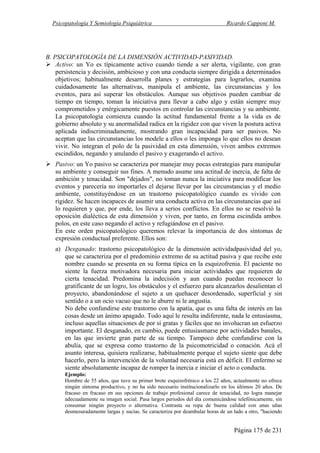 Psicopatología Y Semiología Psiquiátrica Ricardo Capponi M.
Página 175 de 231
B. PSICOPATOLOGÍA DE LA DIMENSIÓN ACTIVIDAD-PASIVIDAD.
Activo: un Yo es típicamente activo cuando tiende a ser alerta, vigilante, con gran
persistencia y decisión, ambicioso y con una conducta siempre dirigida a determinados
objetivos; habitualmente desarrolla planes y estrategias para lograrlos, examina
cuidadosamente las alternativas, manipula el ambiente, las circunstancias y los
eventos, para así superar los obstáculos. Aunque sus objetivos pueden cambiar de
tiempo en tiempo, toman la iniciativa para llevar a cabo algo y están siempre muy
comprometidos y enérgicamente puestos en controlar las circunstancias y su ambiente.
La psicopatología comienza cuando la actitud fundamental frente a la vida es de
gobierno absoluto y su anormalidad radica en la rigidez con que viven la postura activa
aplicada indiscriminadamente, mostrando gran incapacidad para ser pasivos. No
aceptan que las circunstancias los modele a ellos o les imponga lo que ellos no desean
vivir. No integran el polo de la pasividad en esta dimensión, viven ambos extremos
escindidos, negando y anulando el pasivo y exagerando el activo.
Pasivo: un Yo pasivo se caracteriza por manejar muy pocas estrategias para manipular
su ambiente y conseguir sus fines. A menudo asume una actitud de inercia, de falta de
ambición y tenacidad. Son "dejados", no toman nunca la iniciativa para modificar los
eventos y parecería no importarles el dejarse llevar por las circunstancias y el medio
ambiente, constituyéndose en un trastorno psicopatológico cuando es vivido con
rigidez. Se hacen incapaces de asumir una conducta activa en las circunstancias que así
lo requieren y que, por ende, los lleva a serios conflictos. En ellos no se resolvió la
oposición dialéctica de esta dimensión y viven, por tanto, en forma escindida ambos
polos, en este caso negando el activo y refugiándose en el pasivo.
En este orden psicopatológico queremos relevar la importancia de dos síntomas de
expresión conductual preferente. Ellos son:
a) Desganado: trastorno psicopatológico de la dimensión actividadpasividad del yo,
que se caracteriza por el predominio extremo de su actitud pasiva y que recibe este
nombre cuando se presenta en su forma típica en la esquizofrenia. El paciente no
siente la fuerza motivadora necesaria para iniciar actividades que requieren de
cierta tenacidad. Predomina la indecisión y aun cuando puedan reconocer lo
gratificante de un logro, los obstáculos y el esfuerzo para alcanzarlos desalientan el
proyecto, abandonándose el sujeto a un quehacer desordenado, superficial y sin
sentido o a un ocio vacuo que no le aburre ni le angustia.
No debe confundirse este trastorno con la apatía, que es una falta de interés en las
cosas desde un ánimo apagado. Todo aquí le resulta indiferente, nada le entusiasma,
incluso aquellas situaciones de por sí gratas y fáciles que no involucran un esfuerzo
importante. El desganado, en cambio, puede entusiasmarse por actividades banales,
en las que invierte gran parte de su tiempo. Tampoco debe confundirse con la
abulia, que se expresa como trastorno de la psicomotricidad o conación. Acá el
asunto interesa, quisiera realizarse, habitualmente porque el sujeto siente que debe
hacerlo, pero la intervención de la voluntad necesaria está en déficit. El enfermo se
siente absolutamente incapaz de romper la inercia e iniciar el acto o conducta.
Ejemplo:
Hombre de 55 años, que tuvo su primer brote esquizofrénico a los 22 años, actualmente no ofrece
ningún síntoma productivo, y no ha sido necesario institucionalizarlo en los últimos 20 años. De
fracaso en fracaso en sus opciones de trabajo profesional carece de tenacidad, no logra manejar
adecuadamente su imagen social. Pasa largos periodos del día comunicándose telefónicamente, sin
consumar ningún proyecto o alternativa. Contrasta su ropa de buena calidad con unas uñas
desmesuradamente largas y sucias. Se caracteriza por deambular horas de un lado a otro, "haciendo
 