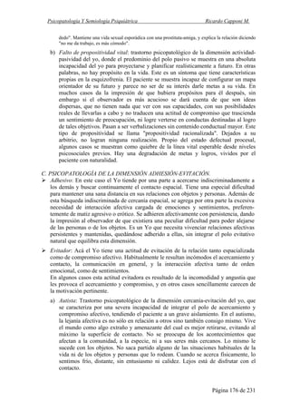 Psicopatología Y Semiología Psiquiátrica Ricardo Capponi M.
Página 176 de 231
dedo". Mantiene una vida sexual esporádica con una prostituta-amiga, y explica la relación diciendo
"no me da trabajo, es más cómodo".
b) Falto de propositividad vital: trastorno psicopatológico de la dimensión actividad-
pasividad del yo, donde el predominio del polo pasivo se muestra en una absoluta
incapacidad del yo para proyectarse y planificar realísticamente a futuro. En otras
palabras, no hay propósito en la vida. Este es un síntoma que tiene características
propias en la esquizofrenia. El paciente se muestra incapaz de configurar un mapa
orientador de su futuro y parece no ser de su interés darle metas a su vida. En
muchos casos da la impresión de que hubiera propósitos para él después, sin
embargo si el observador es más acucioso se dará cuenta de que son ideas
dispersas, que no tienen nada que ver con sus capacidades, con sus posibilidades
reales de llevarlas a cabo y no traducen una actitud de compromiso que trascienda
un sentimiento de preocupación, ni logre verterse en conductas destinadas al logro
de tales objetivos. Pasan a ser verbalizaciones sin contenido conductual mayor. Este
tipo de propositividad se llama "propositividad racionalizada". Dejados a su
arbitrio, no logran ninguna realización. Propio del estado defectual procesal,
algunos casos se muestran como quiebre de la línea vital esperable desde niveles
psicosociales previos. Hay una degradación de metas y logros, vividos por el
paciente con naturalidad.
C. PSICOPATOLOGÍA DE LA DIMENSIÓN ADHESIÓN-EVITACIÓN.
Adhesivo: En este caso el Yo tiende por una parte a acercarse indiscriminadamente a
los demás y buscar continuamente el contacto espacial. Tiene una especial dificultad
para mantener una sana distancia en sus relaciones con objetos y personas. Además de
esta búsqueda indiscriminada de cercanía espacial, se agrega por otra parte la excesiva
necesidad de interacción afectiva cargada de emociones y sentimientos, preferen-
temente de matiz agresivo o erótico. Se adhieren afectivamente con persistencia, dando
la impresión al observador de que existiera una peculiar dificultad para poder alejarse
de las personas o de los objetos. Es un Yo que necesita vivenciar relaciones afectivas
persistentes y mantenidas, quedándose adherido a ellas, sin integrar el polo evitativo
natural que equilibra esta dimensión.
Evitador: Acá el Yo tiene una actitud de evitación de la relación tanto espacializada
como de compromiso afectivo. Habitualmente le resultan incómodos el acercamiento y
contacto, la comunicación en general, y la interacción afectiva tanto de orden
emocional, como de sentimientos.
En algunos casos esta actitud evitadora es resultado de la incomodidad y angustia que
les provoca el acercamiento y compromiso, y en otros casos sencillamente carecen de
la motivación pertinente.
a) Autista: Trastorno psicopatológico de la dimensión cercanía-evitación del yo, que
se caracteriza por una severa incapacidad de integrar el polo de acercamiento y
compromiso afectivo, tendiendo el paciente a un grave aislamiento. En el autismo,
la lejanía afectiva es no sólo en relación a otros sino también consigo mismo. Vive
el mundo como algo extraño y amenazante del cual es mejor retirarse, evitando al
máximo la superficie de contacto. No se preocupa de los acontecimientos que
afectan a la comunidad, a la especie, ni a sus seres más cercanos. Lo mismo le
sucede con los objetos. No saca partido alguno de las situaciones habituales de la
vida ni de los objetos y personas que lo rodean. Cuando se acerca físicamente, lo
sentimos frío, distante, sin entusiasmo ni calidez. Lejos está de disfrutar con el
contacto.
 