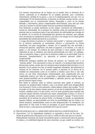 Psicopatología Y Semiología Psiquiátrica Ricardo Capponi M.
Página 177 de 231
Las mismas características de su lejanía con el mundo tiene su distancia de sí
mismo, expresada en el abandono de su cuidado personal, aseo, vestimenta,
alimentación, pérdida de la gracia, y aun en la despreocupación con que vive su
enfermedad. En tal distanciamiento, el paciente no disfruta consigo mismo, con su
corporalidad, con su comunicación interna. Sumergido a veces en un mundo
delirado y alucinatorio, parece comprometido afectivamente, pero más que estar
cerca de sí mismo lo está del mundo irreal de su productividad patológica.
Este fenómeno se puede manifestar en dos rangos: conciencia de enfermedad y
noción de enfermedad. En la primera los síntomas están tan naturalizados por el
paciente que no constituyen para él una advertencia de enfermedad que irrumpe en
su destino. En la noción de enfermedad hay denuncia de síntomas, pero además
éstos involucran un compromiso afectivo con ellos y los integra en un estado global
perturbador del sentido personal de su existencia.
J. Lange discrimina el autismo en "autismo introvertido" y "autismo extrovertido".
En el primero predomina el retraimiento afectivo y psicomotriz en forma
manifiesta, con gran inseguridad y timidez. En el segundo hay una actividad e
interacción aparente, superficial; son dado al jugueteo, a las bromas, a la vida en
grupo y a las juergas. El contacto de estos pacientes a veces engaña, dando la
impresión de que se establece una relación personificada con ellos, sin embargo,
todo es transitorio, fugaz y carece de un referente estable en su afectividad. Esto se
denomina "pseudocontacto", en oposición al contacto personal cálido y
comprometido.
Minkowski distingue también dos formas de autismo: un "autismo rico" y el
"autismo pobre". Esta denotación la hace en relación a la productividad psicótica
del paciente autista, siendo más rico mientras mayor productividad psicótica vive el
paciente. En el autismo rico hay un mundo imaginario abundante, que determina el
carácter de los síntomas. En el autismo pobre, el paciente no se desvía de la
realidad tan intensamente como en el anterior y muchas veces lleva a una vida
activa, en una línea relativamente ininterrumpida, pero empobrecida por una
simplicidad interior, por falta de creatividad y capacidad improvisadora que no
tiene proporcionalidad con las posibilidades y aptitudes previas, que llevarían a
prever mayores logros vitales.
Roa llama la atención sobre la sutileza necesaria para captar el autismo, en
pacientes sin productividad evidente y que a un primer atisbo pasa desapercibido
con frecuencia. Frente a estos pacientes, señala algunos índices que ayudan: "En el
no poder ser de otra manera aunque quisiese, en ese dar la impresión de incapaz de
tomarle verdadero peso a lo que ocurre, en el no tener paciencia para soportar una
situación ingrata mientras encuentra una mejor, abandonando a tontas y a locas el
trabajo, por ejemplo, consiste a nuestro juicio el autismo". Agrega: "Carecen (estos
pacientes) de un mínimo de astucia frente a lo llamado el mundo, no aprendiendo
manejos ladinos, no aprovechando con éxito las posibilidades que les restan o en
última instancia, manteniéndose como un niño desguarnecido a la intemperie, sin
aprovechar la vida como lo haría un psicópata, ni gozar honestamente como lo
haría un sano; a ratos parecen asombrados de lo que les ocurre".
D. PSICOPATOLOGÍA DE LA .DIMENSIÓN DEPENDENCIA-INDEPENDENCIA
Dependiente: Un Yo dependiente mediatiza su seguridad a través de los otros. Su
fuente de gratificación está puesta en los otros y confía en ellos más que en sí mismo.
Habitualmente muestran una fuerte necesidad de apoyo y atención por parte de quienes
lo rodean y su estabilidad depende de estas relaciones, ya que cuando no reciben este
 