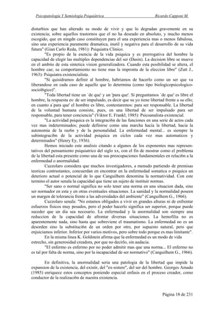 Psicopatología Y Semiología Psiquiátrica Ricardo Capponi M.
Página 18 de 231
disturbios que han alterado su modo de vivir y que lo degradan gravemente en su
existencia; sobre aquellos trastornos que el no ha deseado en absoluto, y mucho menos
escogido, que en ningdn caso constituyen para el una experiencia mas o menos fabulosa,
sino una experiencia puramente dramatica, inutil y negativa para el desarrollo de su vida
futura" (Gian Carlo Reda, 1981): Psiquiatra Clinico.
"Es propio de la esencia de la vida psiquica y es prerrogativa del hombre la
capacidad de elegir las multiples dependencias del ser (Dasin). La decision libre se mueve
en el ambito de esta sintetica vision generalizadora. Cuando esta posibilidad se altera, el
hombre cae; su comportamiento no tiene mas la impronta de la eleccion libre" (Zutt J.,
1963): Psiquiatra existencialista.
"Si quisidramos definir al hombre, habriamos de hacerlo como un ser que va
liberandose en cada caso de aquello que lo determina (como tipo biologicopsicologico-
sociol6gico)".
"Toda libertad tiene un `de que' y un 'para que'. Si preguntamos `de que' es libre el
hombre, la respuesta es: de ser impulsado, es decir que su yo tiene libertad frente a su ello;
en cuanto a`para que' el hombre es libre, contestaremos: para ser responsable. La libertad
de la voluntad humana consiste, pues, en una libertad de ser impulsado para ser
responsable, para tener conciencia" (Viktor E. Frankl; 1985): Psicoanalista existencial.
"La actividad psiquica es la integraci6n de las funciones en una serie de actos cada
vez mas indeterminados; puede definirse como una marcha hacia la libertad, hacia la
autonomia de la raz6n y de la personalidad. La enfermedad mental... es siempre la
subintegracibn de la actividad psiquica en ciclos cada vez mas automaticos y
determinados" (Henry Ey, 1936).
Hemos iniciado este analisis citando a algunos de los exponentes mas represen-
tativos del pensamiento psiquiatrico del siglo xx, con el fin de mostrar como el problema
de la libertad esta presente como una de sus preocupaciones fundamentales en relaci6n a la
enfermedad o anormalidad.
Cuzzolaro considera que muchos investigadores, a menudo partiendo de premisas
teoricas contrastantes, concuerdan en encontrar en la enfermedad somatica o psiquica un
deterioro actual o potencial de lo que Canguilhem denomina la normatividad. Con este
termino el autor senala la capacidad que tiene un sujeto de instituir normas.
"Ser sano o normal significa no solo tener una norma en una situacion dada, sino
ser normador en esta y en otras eventuales situaciones. La sanidad y la normalidad poseen
un margen de tolerancia frente a las adversidades del ambiente" (Canguilhem G., 1966).
Cuzzolaro senala: "No estamos obligados a vivir en grandes alturas ni de enfrentar
esfuerzos fisicos muy pesados, pero el poder hacerlo significa ser superior, porque puede
suceder que un dia sea necesario. La enfermedad y la anormalidad son siempre una
reduccion de la capacidad de afrontar diversas situaciones. La hemofilia no es
aparentemente nada, sino hasta que sobreviene el traumatismo. La enfermedad no es un
desorden sino la substituci6n de un orden por otro, por supuesto natural, pero que
enjuiciamos inferior. Inferior por varios motivos, pero sobre todo porque es mas limitante".
En la misma linea K. Goldstein afirma que la enfermedad es un modo de vida
estrecho, sin generosidad creadora, por que no decirlo, sin audacia.
"El enfermo es enfermo por no poder admitir mas que una norma... El enfermo no
es tal por falta de norma, sino por la incapacidad de ser normativo" (Canguilhem G., 1966).
En definitiva, la anormalidad seria una patologia de la libertad que impide la
expansion de la existencia, del existir, del "ex-sistere", del ser del hombre. Georges Amado
(1985) enriquece estos conceptos poniendo especial enfasis en el proceso creador, como
conductor de la realizaci6n de nuestra existencia.
 