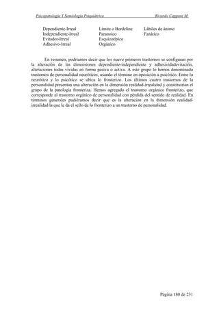 Psicopatología Y Semiología Psiquiátrica Ricardo Capponi M.
Página 180 de 231
Dependiente-Irreal Límite o Bordeline Lábiles de ánimo
Independiente-Irreal Paranoico Fanático
Evitador-Irreal Esquizotípico
Adhesivo-Irreal Orgánico
En resumen, podríamos decir que los nueve primeros trastornos se configuran por
la alteración de las dimensiones dependiente-independiente y adhesividadevitación,
alteraciones todas vividas en forma pasiva o activa. A este grupo lo hemos denominado
trastornos de personalidad neuróticos, usando el término en oposición a psicótico. Entre lo
neurótico y lo psicótico se ubica lo fronterizo. Los últimos cuatro trastornos de la
personalidad presentan una alteración en la dimensión realidad-irrealidad y constituirían el
grupo de la patología fronteriza. Hemos agregado el trastorno orgánico fronterizo, que
corresponde al trastorno orgánico de personalidad con pérdida del sentido de realidad. En
términos generales pudiéramos decir que es la alteración en la dimensión realidad-
irrealidad la que le da el sello de lo fronterizo a un trastorno de personalidad.
 