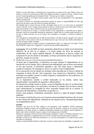 Psicopatología Y Semiología Psiquiátrica Ricardo Capponi M.
Página 182 de 231
familia y es una mujer fuerte y dominante que le gusta hacer su camino en las cosas. Pablo le teme a su
madre y se critica a sí mismo por ser débil, pero también la admira y respeta su criterio. "Quizás Carola
no sea la mujer apropiada para mí después de todo". Él siente que su criterio es muy pobre.
El paciente trabaja en un empleo muchos grados menor de lo que correspondería a sus capacidades,
talentos y preparación.
En muchas ocasiones ha rechazado promociones porque no quiere la responsabilidad de tener que
supervisar otra gente o tener que tomar sus propias decisiones.
Ha trabajado para el mismo jefe por 10 años, llevándose bien con él, y es visto como un cooperador
sumiso y discreto. Tiene 2 amigos íntimos desde su infancia. Almuerza con uno de ellos todos los días, y
siente que lo pierde si éste se enferma un día y no acude a almorzar con él.
Pablo es el más joven de 4 hijos, y el único hombre. Él fue regaloneado y consentido por su madre y
hermanas. Sufrió de considerable ansiedad de separación. Cuando niño no se podía quedar dormido a no
ser que su madre estuviera con él en la pieza. No le gustaba ir al colegio, y se hacía el enfermo a
menudo.
Los compañeros lo embromaban por su falta de asertividad y a menudo le decían "guagua". Ha vivido en
su casa toda la vida excepto un año de universidad que tuvo que volver por una extraña enfermedad, la
cual fue sin lugar a dudas, simulada.
Su ajuste heterosexual es normal, excepto la incapacidad de dejar a su madre por otra mujer. ("Case
Book DSM III", Spitzer R.L. Diagnóstico: Trastorno de personalidad dependiente).
Comentario: El yo de Pablo no tiene autonomía, depende de su madre en las decisiones
afectivas, de su jefe en el trabajo, y le aterra perder los lazos de amistad ya
establecidos, de los cuales también depende. Su dependencia es pasiva; acepta con
resignación lo que los demás le demandan, no busca activamente nuevas situaciones ni
personas, aunque las necesite.
Disfunción yoica en el trastorno de personalidad histriónico:
Al igual que el dependiente, el histriónico no logró integrar la independencia en su
interacción con los demás. Pero a diferencia del dependiente, que no busca activamente
al otro que necesita, el histriónico aprendió a que sólo logra apoyo y admiración
cuando lo conquista. Su estrategia es activa y no pasiva como el dependiente.
En su interacción con los demás sus actitudes están marcadas por el deseo evidente de
conquistar el afecto del otro. Son exagerados, muy expresivos y dramáticos. Forman
amistades con rapidez y pronto se tornan exigentes y manipulativos. Son seductores, en
especial con el sexo opuesto.
En su dependencia tienden a confiar demasiado en los demás, siendo muy
impresionables, susceptibles de sugestión e influenciables.
Su interacción consigo mismo es pobre, ya que al depender de otros en su afectividad,
no tienen mundo propio y los incomoda y los aburre la soledad. Esto los lleva a desear
estar continuamente en compañía de otros, buscando siempre huir de sí mismos. A
diferencia del dependiente, el histriónico se percibe a sí
mismo como gregario, estimulante, encantador, atractivo y capaz de alegrar cualquier
ambiente.
En resumen, la disfunción yoica en el trastorno de personalidad histriónico fija al sujeto
en una interacción dependiente, obtenida de una manera activa. Psicopatológicamente
es un dependiente-activo.
Ejemplo:
Jeannette, una joven de 30 años, trabaja en un restaurante como empleada. Solicita tratamiento
psiquiátrico después de haber roto un pololeo de 8 años de duración. Aunque en un comienzo estaba
desganada y con ideas suicidas, se modificó notablemente después de la primera sesión terapéutica, y
llegó a estar incluso animada y un poco coqueta con el terapeuta que era hombre.
Durante las siguientes sesiones ella iba atractivamente arreglada y vestida, con detalles seductores en su
vestimenta, maquillaje y comportamiento en la sesión. Cruzaba sus piernas de manera insinuante.
Relataba su historia con inflexiones dramáticas y se veía muy preocupada de la impresión que estaba
causando en el terapeuta.
Aunque a menudo lloraba durante la entrevista, su pena se sentía como poco profunda y exagerada en su
 