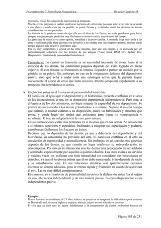 Psicopatología Y Semiología Psiquiátrica Ricardo Capponi M.
Página 183 de 231
expresión, con el fin evidente de impresionar al terapeuta.
Muchas veces preguntó si podían cambiarse las horas de entrevistas para que estuvieran más de acuerdo
a sus planes; cuando esto no era posible, se ponía furiosa y reclamaba cómo los doctores no tenían
consideración con sus pacientes.
La historia de la paciente mostraba que ella era el alma de las fiestas, no tenía problemas para hacer
amigos, aunque parecía perderlos muy fácilmente y sentirse sola la mayor parte del tiempo.
La gente que la rodea la ve como egoísta, inmadura y de poco confiar. A menudo llega muy tarde a las
citas y reuniones, pide plata que rara vez devuelve, o no cumple con citas impulsivamente, muchas veces
porque alguien más atractivo le propuso algo.
Ella es muy competitiva y celosa de las otras mujeres, dice que son cínicas, y es conocida por ser
particularmente seductora con los pololos de sus amigas ("Case Book DSM III", Spitzer R.L.
Diagnóstico: Trastorno de personalidad histriónico).
Comentario: Lo central en Jeannette es su necesidad incesante de atraer hacia sí la
atención de los demás. Su estabilidad psíquica depende del éxito logrado en dicho
objetivo. Si éste fracasa su frustración es intensa, llegando a pensar en suicidio por la
pérdida de su pololo. Sin embargo, no cae en la resignación doliente del dependiente
pasivo, sino que echa a andar toda una estrategia activa que le permita lograr
nuevamente el afecto de otros que tanto necesita. Intenta conquistar rápidamente a su
terapeuta. Su dependencia es activa.
Disfunción yoica en el trastorno de personalidad narcisista:
El narcisista, al igual que el dependiente y el histriónico, presenta conflictos en el área
de las interacciones, o sea, en la dimensión dependencia-independencia. Pero éste, a
diferencia de los dos anteriores, no logra integrar la capacidad de ser dependiente. Se
plantea no necesitando a los demás y bastándose a sí mismo. Supone al mismo tiempo
que quienes lo rodean estarían a su disposición, dados las habilidades y encantos que
posee, y desde luego no tendrá que esforzarse para lograr su complacencia y
servilismo. O sea, su independencia la vive pasivamente.
En sus interacciones están más centrados en sí mismos que en los demás. Se consideran
a sí mismos superiores y especiales. Inclinados a exagerar sus capacidades y poderes,
transforman fácilmente los fracasos en éxitos.
Decimos que no dependen de los demás, ya que a diferencia del dependiente y del
histriónico, su autoestima no proviene del otro. El narcisista confirma en el otro su
convicción de superioridad y autosuficiencia. Sin embargo, en un sentido más genérico
depende de los demás, ya que cuando no logra confirmar su sobrevaloración, se
descompensa. Por eso en su interacción con los demás está preocupado de ser adulado
y admirado, especialmente por aquellos a quienes idealiza. Los otros están a su servicio
y muchas veces los explotan con toda naturalidad sin considerar sus necesidades ni
derechos, ya que el narcisista estima que él no debe nunca nada, él no depende de nadie
y se autoabastece solo. En sus relaciones afectivas son aparentemente cercanos
mientras se sienten adulados, pero se retiran rápida y fríamente en cuanto desvalorizan
al otro. Les es muy difícil comprometerse.
En resumen, en el trastorno de personalidad narcisista la disfunción yoica fija al sujeto
en una interacción independiente y de una manera pasiva. Psicopatológicamente es un
independiente-pasivo.
Ejemplo:
Marco Antonio, un estudiante de 25 años, soltero, se queja con su terapeuta de dificultades para terminar
su Doctorado en Literatura Inglesa y expresa, además, interés en una niña de su Instituto.
Él cree que su tesis será un aporte fundamental a la comprensión de ciertos problemas básicos en
 