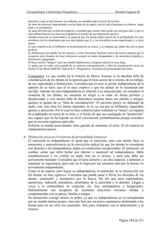 Psicopatología Y Semiología Psiquiátrica Ricardo Capponi M.
Página 184 de 231
literatura, y que se hará famoso, sin embargo, no completa aún un tercio de su tesis.
Su tutor no está muy impresionado con las ideas de su pupilo, con lo cual el paciente se enfurece, luego
duda y se avergüenza.
Se queja del tutor por su falta de progreso y considera que merece más ayuda con esta gran idea, y que su
tutor debiera buscar con otros investigadores el sentido de sus importantes aportes.
Alardea acerca de su creatividad y se queja de que los demás están celosos de su profundidad. Es muy
envidioso con los estudiantes que son más rápidos que él, y los descalifica como superficiales y a veces
tontos.
Es muy orgulloso de su brillantez en la participación en clases, y se imagina que algún día será un gran
profesor.
Se desilusiona con rapidez de las mujeres, y tiene frecuentes fantasías acerca de nuevas mujeres que él
conquista, pero después de tener relaciones sexuales se siente desagradado y las encuentra estúpidas y
físicamente repugnantes.
Él tiene muchos "amigos", pero los cambia rápidamente y ninguna relación es muy larga.
La gente que lo rodea está cansada de su continua auto-promoción y falta de consideración hacia los
demás ("Case Book DSM III", Spitzer R.L.; Diagnóstico: Trastorno de personalidad narcisista).
Comentario: Lo que resalta en la historia de Marco Antonio es la absoluta falta de
consideración de los demás en la opinión que él tiene acerca de sí mismo, de su trabajo,
de sus capacidades y limitaciones. Considera que su tesis es genial, independiente de la
opinión de su tutor, que él es muy creativo y que los demás no lo reconocen por
envidia. Además de esta independencia en relación a su autoconcepto, no considera la
situación de los demás; no escatima en exigir a su tutor en forma pertinaz y
desadecuada, y esta misma falta de delicadeza muestra hacia sus pololas y amigos,
quienes se quejan de su "falta de consideración". El paciente parece no depender de
nadie, sino más bien los demás dependen de él, ya sea por su brillantez, capacidad,
aportes y proyectos. Por lo cual no hace esfuerzos para mantener su "status", ni siquiera
ha completado un tercio de su tesis, y el hecho de que sea catalogado de "promovido"
nos sugiere que no ha logrado un nivel convincente, probablemente porque considera
que no necesita superarse para ello.
Enfrenta su mundo pasivamente, tiene ganado de antemano el éxito. Es en esencia un
independiente pasivo.
Disfunción yoica en el trastorno de personalidad antisocial:
El antisocial es independiente al igual que el narcisista, pero este último basa su
autonomía y autosuficiencia en la convicción radical de que los demás lo consideran
con derecho a tal independencia, dadas su condiciones excepcionales. El antisocial, en
cambio, siente que debe luchar por obtener y mantener tal independencia. Debe
autoabastecerse y no confiar en nadie sino en sí mismo, y para esto debe ser
activamente luchador. Considera que él tiene derecho a un sitio especial, a dominar, a
mantener su supremacía, pero esto no lo logra por sus encantos sino por la fuerza. Es
activamente independiente.
Como es de esperar, para lograr su independencia, el antisocial, en su interacción con
los demás, es muy agresivo. Considera que puede pasar a llevar los derechos de los
demás, someterlos y dominarlos por la fuerza. De ahí que sean explotadores,
mentirosos, ladrone$, peleadores, desafiantes de la autoridad y el derecho. Llegan a
veces a la criminalidad, la violación, etc. Son intimidadores y beligerantes.
Habitualmente son incapaces de mantener relaciones cercanas, cálidas y
comprometidas con su pareja, familia o amigos.
Su interacción consigo mismo es pobre, ya que su independencia no es reemplazada
por un mundo interno propio, sino más bien por un activo mantenerse dominando a los
demás para no ser ellos los sometidos. Son poco tolerantes con el aburrimiento y la
tristeza.
 
