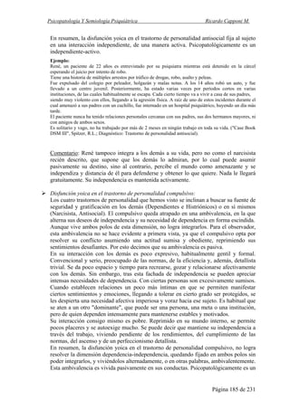 Psicopatología Y Semiología Psiquiátrica Ricardo Capponi M.
Página 185 de 231
En resumen, la disfunción yoica en el trastorno de personalidad antisocial fija al sujeto
en una interacción independiente, de una manera activa. Psicopatológicamente es un
independiente-activo.
Ejemplo:
René, un paciente de 22 años es entrevistado por su psiquiatra mientras está detenido en la cárcel
esperando el juicio por intento de robo.
Tiene una historia de múltiples arrestos por tráfico de drogas, robo, asalto y peleas.
Fue expulsado del colegio por peleador, holgazán y malas notas. A los 14 años robó un auto, y fue
llevado a un centro juvenil. Posteriormente, ha estado varias veces por períodos cortos en varias
instituciones, de las cuales habitualmente se escapa. Cada cierto tiempo va a vivir a casa de sus padres,
siendo muy violento con ellos, llegando a la agresión física. A raíz de uno de estos incidentes durante el
cual amenazó a sus padres con un cuchillo, fue internado en un hospital psiquiátrico, huyendo un día más
tarde.
El paciente nunca ha tenido relaciones personales cercanas con sus padres, sus dos hermanos mayores, ni
con amigos de ambos sexos.
Es solitario y vago, no ha trabajado por más de 2 meses en ningún trabajo en toda su vida. ("Case Book
DSM III", Spitzer, R.L.; Diagnóstico: Trastorno de personalidad antisocial).
Comentario: René tampoco integra a los demás a su vida, pero no como el narcisista
recién descrito, que supone que los demás lo admiran, por lo cual puede asumir
pasivamente su destino, sino al contrario, percibe el mundo como amenazante y se
independiza y distancia de él para defenderse y obtener lo que quiere. Nada le llegará
gratuitamente. Su independencia es mantenida activamente.
Disfunción yoica en el trastorno de personalidad compulsivo:
Los cuatro trastornos de personalidad que hemos visto se inclinan a buscar su fuente de
seguridad y gratificación en los demás (Dependientes e Histriónicos) o en sí mismos
(Narcisista, Antisocial). El compulsivo queda atrapado en una ambivalencia, en la que
alterna sus deseos de independencia y su necesidad de dependencia en forma escindida.
Aunque vive ambos polos de esta dimensión, no logra integrarlos. Para el observador,
esta ambivalencia no se hace evidente a primera vista, ya que el compulsivo opta por
resolver su conflicto asumiendo una actitud sumisa y obediente, reprimiendo sus
sentimientos desafiantes. Por esto decimos que su ambivalencia es pasiva.
En su interacción con los demás es poco expresivo, habitualmente gentil y formal.
Convencional y serio, preocupado de las normas, de la eficiencia y, además, detallista
trivial. Se da poco espacio y tiempo para recrearse, gozar y relacionarse afectivamente
con los demás. Sin embargo, tras esta fachada de independencia se pueden apreciar
intensas necesidades de dependencia. Con ciertas personas son excesivamente sumisos.
Cuando establecen relaciones un poco más íntimas en que se permiten manifestar
ciertos sentimientos y emociones, llegando a tolerar en cierto grado ser protegidos, se
les despierta una necesidad afectiva imperiosa y voraz hacia ese sujeto. Es habitual que
se aten a un otro "dominante", que puede ser una persona, una meta o una institución,
pero de quien dependen intensamente para mantenerse estables y motivados.
Su interacción consigo mismo es pobre. Reprimido en su mundo interno, se permite
pocos placeres y se autoexige mucho. Se puede decir que mantiene su independencia a
través del trabajo, viviendo pendiente de los rendimientos, del cumplimiento de las
normas, del ascenso y de un perfeccionismo detallista.
En resumen, la disfunción yoica en el trastorno de personalidad compulsivo, no logra
resolver la dimensión dependencia-independencia, quedando fijado en ambos polos sin
poder integrarlos, y viviéndolos alternadamente, o en otras palabras, ambivalentemente.
Esta ambivalencia es vivida pasivamente en sus conductas. Psicopatológicamente es un
 