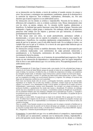 Psicopatología Y Semiología Psiquiátrica Ricardo Capponi M.
Página 187 de 231
en su interacción con los demás, a través de explorar el mundo externo vía ensayo y
error. Sus acciones y estrategias son espontáneas, cambiantes, pasan de la dominación a
la sumisión de improviso. Son evitadores, explotadores, obstinados, etc. Por esto
decimos que el pasivo-agresivo es un ambivalente activo.
Su interacción con los demás es errática e impredecible. Necesita de los demás, y a
diferencia del compulsivo, esto es evidente a primera vista. Desea intensamente estar
con los otros, su pareja, amigos, etc. Le encanta recibir regalos, adulaciones y
beneficios. Es habitual que quiera funcionar como líder frente al grupo. Necesita estar
trabajando y ligado a algún grupo o institución. Sin embargo, desde otra perspectiva,
pareciera estar reñido con los objetos y personas con que interactúa, al mostrarse
profundamente hostil hacia ellos.
Si bien desea estar con otros, no acude puntualmente, permanece callado y
desinteresado, y al poco rato no soporta la compañía y se margina. Los regalos, las
adulaciones y beneficios, los considera rápidamente comprometedores. Si es líder se
queja de que no lo apoyan y que él solo debe hacerlo todo. En su trabajo es lento y no
cumple bien con lo que se le solicita. Es a través de esta agresividad indirecta que se
ubica en el polo independiente.
Su interacción consigo mismo es también alternante. Oscila entre la preocupación por
sus conductas inadecuadas --con sentimientos de culpa personal, minusvalía y
autodesprecio- y la frustración, sentimientos de rabia, resentimiento, hostilidad y
recriminación hacia los demás.
En resumen, la disfunción yoica, en el trastorno de personalidad pasivoagresivo, fija al
sujeto en una interacción de dependencia e independencia, pero sin lograr integrarlas.
Esto lo lleva a una ambivalencia que vive en forma activa. Psicopatológicamente es un
ambivalente-activo.
Ejemplo:
Piero, un psiquiatra de 35 años llega 15 minutos tarde a una reunión. Se le ha solicitado hace tiempo su
renuncia en un Centro de Salud Mental, porque de acuerdo al relato de sus compañeros llegaba siempre
tarde al trabajo, las reuniones, olvidaba las citas, se olvidaba de compromisos de trabajo, sus estadísticas
las entregaba siempre tarde, se rehusaba a seguir instrucciones y parecía siempre sin motivación alguna.
El paciente se sorprendió y resistió. É1 pensaba que había hecho relativamente bien su labor y refiere
que sus compañeros de trabajo son excesivamente obsesivos y exigentes. Sin embargo, él reconoce una
larga serie de situaciones conflictivas con la autoridad.
Piero tiene una historia desde niño de severos y prolongados berrinches, episodios de estar taimado,
legendarios en su familia. Fue un niño muy mandón y autoritario, siempre exigía que los demás niños
jugaran "a su manera", si no, abandonaba el juego. Con los adultos, en especial con su madre, era hosco,
insubordinado y oposicionista, muchas veces inmanejable. Fue enviado a un colegio de hombres, con
profesores hombres, y gradualmente fue siendo más sumiso y disciplinado. Él continuó, sin embargo,
siendo muy terco, haciendo las cosas a su manera, y resistiéndose cuando era dirigido por sus profesores.
Era un estudiante brillante, pero muy disparejo, trabajaba con la intensidad que él quería, y "castigaba a
los profesores que no le gustaban, no cumpliendo con sus tareas". Era discutidor y se quejaba de que no
era tratado con rectitud.
Está casado, se siente infeliz. Se queja de que su mujer no lo entiende. Ella se queja que él es cínico y
terco. Él rehúsa hacer ninguna cosa de la casa, y a menudo olvida completar los pequeños encargos que
ha aceptado hacer como de su responsabilidad. Los formularios de impuestos no los llena en meses, las
cuentas no las paga.
Piero es variable. Tiene bastante encanto en sus relaciones, pero los amigos a menudo se fastidian por su
mala disposición para estar de acuerdo con los deseos del grupo: por ejemplo, si un restaurante no es de
su elección se puede taimar toda la noche, u olvidarse llevar la billetera ("Case Book DSM III", Spitzer,
R.L.; Diagnóstico: Trastorno de personalida pasivo-agresivo).
Comentario: La pasividad con que vive su ambivalencia el compulsivo, impresionando
a los demás por su autocontrol, contrasta con la interacción errática, impredecible y
activa del paciente recién descrito. Su dependencia afectiva de los demás es evidente,
 