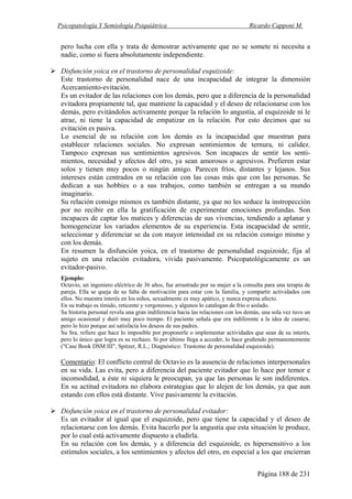 Psicopatología Y Semiología Psiquiátrica Ricardo Capponi M.
Página 188 de 231
pero lucha con ella y trata de demostrar activamente que no se somete ni necesita a
nadie, como si fuera absolutamente independiente.
Disfunción yoica en el trastorno de personalidad esquizoide:
Este trastorno de personalidad nace de una incapacidad de integrar la dimensión
Acercamiento-evitación.
Es un evitador de las relaciones con los demás, pero que a diferencia de la personalidad
evitadora propiamente tal, que mantiene la capacidad y el deseo de relacionarse con los
demás, pero evitándolos activamente porque la relación lo angustia, al esquizoide ni le
atrae, ni tiene la capacidad de empatizar en la relación. Por esto decimos que su
evitación es pasiva.
Lo esencial de su relación con los demás es la incapacidad que muestran para
establecer relaciones sociales. No expresan sentimientos de ternura, ni calidez.
Tampoco expresan sus sentimientos agresivos. Son incapaces de sentir los senti-
mientos, necesidad y afectos del otro, ya sean amorosos o agresivos. Prefieren estar
solos y tienen muy pocos o ningún amigo. Parecen fríos, distantes y lejanos. Sus
intereses están centrados en su relación con las cosas más que con las personas. Se
dedican a sus hobbies o a sus trabajos, como también se entregan a su mundo
imaginario.
Su relación consigo mismos es también distante, ya que no les seduce la instropección
por no recibir en ella la gratificación de experimentar emociones profundas. Son
incapaces de captar los matices y diferencias de sus vivencias, tendiendo a aplanar y
homogeneizar los variados elementos de su experiencia. Esta incapacidad de sentir,
seleccionar y diferenciar se da con mayor intensidad en su relación consigo mismo y
con los demás.
En resumen la disfunción yoica, en el trastorno de personalidad esquizoide, fija al
sujeto en una relación evitadora, vivida pasivamente. Psicopatológicamente es un
evitador-pasivo.
Ejemplo:
Octavio, un ingeniero eléctrico de 36 años, fue arrastrado por su mujer a la consulta para una terapia de
pareja. Ella se queja de su falta de motivación para estar con la familia, y compartir actividades con
ellos. No muestra interés en los niños, sexualmente es muy apático, y nunca expresa afecto.
En su trabajo es tímido, reticente y vergonzoso, y algunos lo catalogan de frío o aislado.
Su historia personal revela una gran indiferencia hacia las relaciones con los demás, una sola vez tuvo un
amigo ocasional y duró muy poco tiempo. El paciente señala que era indiferente a la idea de casarse,
pero lo hizo porque así satisfacía los deseos de sus padres.
Su Sra. refiere que hace lo imposible por proponerle o implementar actividades que sean de su interés,
pero lo único que logra es su rechazo. Si por último llega a acceder, lo hace gruñendo permanentemente
("Case Book DSM III", Spitzer, R.L.; Diagnóstico: Trastomo de personalidad esquizoide).
Comentario: El conflicto central de Octavio es la ausencia de relaciones interpersonales
en su vida. Las evita, pero a diferencia del paciente evitador que lo hace por temor e
incomodidad, a éste ni siquiera le preocupan, ya que las personas le son indiferentes.
En su actitud evitadora no elabora estrategias que lo alejen de los demás, ya que aun
estando con ellos está distante. Vive pasivamente la evitación.
Disfunción yoica en el trastorno de personalidad evitador:
Es un evitador al igual que el esquizoide, pero que tiene la capacidad y el deseo de
relacionarse con los demás. Evita hacerlo por la angustia que esta situación le produce,
por lo cual está activamente dispuesto a eludirla.
En su relación con los demás, y a diferencia del esquizoide, es hipersensitivo a los
estímulos sociales, a los sentimientos y afectos del otro, en especial a los que encierran
 