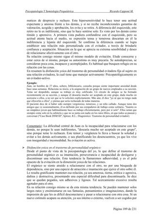 Psicopatología Y Semiología Psiquiátrica Ricardo Capponi M.
Página 189 de 231
matices de desprecio y rechazo. Esta hipersensitividad lo hace tener una actitud
expectante y ansiosa frente a los demás, y si no recibe incondicionales garantías de
valoración, acogida y aprobación, los evita y se retira. A diferencia del esquizoide, este
retiro no le es indiferente, sino que lo hace sentirse solo. Es visto por los demás como
tímido y aprensivo. A primera vista pudiera confundirse con el esquizoide, pero su
actitud atenta hacia el medio, su expresión tensa y temerosa descartan en él la
indiferencia y lejanía del esquizoide. Se confirma la diferencia cuando se logra
establecer una relación más personalizada con el evitador, a través de brindarle
confianza y aceptación. Situación en la que se aprecia su extrema sensibilidad y deseo
de relacionarse afectivamente con el otro.
Su relación consigo mismo sigue el mismo modelo de evitación. Elude conocerse y
estar cerca de sí mismo, porque su autoestima es muy precaria. Se autodeprecian, se
consideran poca cosa, incapaces y acomplejados. Es habitual que busquen refugio en su
relación con las cosas.
En resumen la disfunción yoica del trastorno de personalidad evitadora fija al sujeto en
una relación evitadora, la cual tiene que manejar activamente: Psicopatológicamente es
un evitador-activo.
Ejemplo:
Juan, un hombre de 27 años, soltero, bibliotecario, consulta porque siente importante ansiedad desde
hace unas semanas. Relaciona su inicio, a la asignación de un grupo de nuevos empleados a su sección.
Teme ser despedido, aunque su trabajo es muy calificado. Un círculo de amigos se ha formado
recientemente en su sección, y aunque él desearía mucho ser aceptado en este grupo, duda mucho en
acercarse a ellos, a no ser que se lo soliciten explícitamente. Más aún, él dice "yo sé que no tengo nada
que ofrecerles a ellos", y piensa que sería rechazado de todas maneras.
El paciente dice de sí haber sido siempre vergonzoso, temeroso, y un niño callado. Aunque tiene dos
amigos que ve ocasionalmente, él es definido por sus compañeros de trabajo como solitario, "Juanito es
un simpático joven que habitualmente hace su trabajo eficientemente, pero por sí solo". Ellos notan que
siempre come solo en la cafetería y que no se junta con nadie en los ratos libres, en que todos se pasean y
conversan ("Case Book DSM III", Spitzer, R.L.; Diagnóstico: Trastorno de personalidad evitador).
Comentario: La dificultad central de Juan es la incapacidad para relacionarse con los
demás, no porque le sean indiferentes, "desearía mucho ser aceptado en este grupo",
sino porque teme lo rechacen. Este temor y vergüenza lo lleva a buscar la soledad y
evitar a los demás activamente, o sea planificando los desencuentros, ya que los vive
con inseguridad e incomodidad. Su evitación es activa.
Disfunción yoica en el trastorno de personalidad orgánico:
Desde el punto de vista de la psicopatología del yo, lo que define al trastorno de
personalidad orgánico es su imantación, perseverancia e incapacidad de desligarse y
discontinuar una relación. Esta tendencia la llamaremos adhesividad, y es el polo
opuesto de la evitación en la dimensión yoica de las relaciones.
El orgánico se siente atraído a relacionarse con el otro, no por una búsqueda de
dependencia, sino por una especie de atracción e imantación que ejerce el otro sobre él.
Le resulta gratificante mantener esa relación, ya sea amorosa, tierna, erótica o agresiva,
dañina y destructiva, presentando una especial dificultad para discontinuarla. Se dice
que se quedan pegados, son adhesivos y ligosos. Tal acercamiento excesivo resulta
agotador para el otro.
En su relación consigo mismo se da esta misma tendencia. Se pueden mantener solos
largos ratos y ensimismarse en sus fantasías, pensamientos e imaginaciones, dando la
impresión de que les es difícil desconectarse y pasar a relacionarse con otra cosa. Si un
nuevo estímulo acapara su atención, ya sea interno o externo, vuelven a ser cogidos por
 