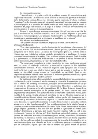 Psicopatología Y Semiología Psiquiátrica Ricardo Capponi M.
Página 19 de 231
Lo citamos extensamente:
"La creatividad es la gracia, en el doble sentido de armonia del mantenimiento y de
inspiracion concedida. La creatividad es en esencia la resurreccion perpetua de la vida a
partir de la muerte asumida. No es pues necesario que la creatividad produzca resultados,
"creaciones" en los dominios material, intelectual o espiritual, las creaciones son en parte
el tributo pagado a la pesantez. El estado creador es inutil, superfluo, puede asumir la
apariencia del juego o de la locura. Ni el juego ni el trabajo se realizan necesariamente con
espiritu creativo. Y tampoco la locura ni la razon.
Sin que el sujeto lo sepa, son esos momentos de libertad, que marcan su vida, los
que lo sostienen en su evolucion autentica, en la cual el sujeto adquiere lo que puede
Ilamarse su "naturaleza propia", su "proyecto fundamental" o sus "emblemas del set" que,
en cada nueva toma de conciencia, se precisan y se amplifican por si mismos".
Mas adelante senala el mismo autor:
"Ser y sentirse real son los atributos propios de la salud", esta es ahora la
afirmacion fundamental.
"Con esta experiencia se vinculan la situacion de las pulsiones y la estructura del
yo, no de acuerdo con un determinismo causal, puesto que ser y pulsiones no pueden
compararse en el mismo piano. La certeza de existir parece previa. El instinto entra en
relacion con una realidad de entrada multiple, contradictoria y cambiante. El instinto
promueve los sentimientos y la accion. El ser profundo, antiguo, presente, funda la unidad
y la permanencia. Es la realidad de la realidad. Y la apertura al ser se encuentra en el
ambito transicional, al comienzo de la vida y durante toda la vida".
"De manera que en adelante se evitara caracterizar los casos patologicos teniendo
solo en cuenta el desfasaje cualitativo y cuantitativo respecto de los individuos
supuestamente normales. A esta evaluacion negativa debe agregarse una evaluacion
positiva, la cual es ann mas intuitiva puesto que se trata de apreciar el modo de ser del
sujeto, su sinceridad consigo mismo, su 'creatividad', su movilidad. Aqui es muy
importante reconocer sectores sanos en los que el individuo permanece bien vivo a pesar
del peso que puede aplastarlo en otros sectores".
La meditacidn etica sobre normalidad y anormalidad abandono las comparaciones
con la naturaleza y se centro en el hombre mismo y su existencia. Son conceptos que estan
mas al servicio del hombre y su desarrollo, conceptos profundamente humanos en los que
se aprecia la influencia de uno de los movimientos filosoficos y culturales mas
representativos de nuestro siglo, el existencialismo. El Dr. Dorr destaca a traves de un
interesante analisis etimologico de la palabra norma, el doble caracter que tiene
originalmente este concepto en la cultura helenica; la naturaleza, y el hombre mismo, como
medida de lo normal. Senala ademas el importante rol de los filosofos modernos en la
reconsideraci6n del hombre mismo como medida, variable que ha sido abandonada por el
naturalismo y positivismo de la ciencia empirica. Lo citamos textualmente: "Normalidad
viene de norma. El significado original de la palabra latina 'norma' es 'escuadra'. En latin,
angulo recto se dice 'angulus normalis'. Este sentido geom6trico de la palabra 'norma' se
conserva en otros terminos vinculados a ella, como 'regla'. Si nos remontamos a la palabra
griega original (gnomon) se nos hace aun mas patente el significado de 'norma' como
'medida' determinante y perfecta, por cuanto 'gnomon' significa 'reloj de sol' o mas
precisamente `puntero de reloj de sol'. Este significado primordial contiene, a nuestro
parecer, los elementos mas esenciales del concepto de norma y normalidad: el encuentro
del hombre y la naturaleza en torno a una medida; el hombre fabrica un disco y un puntero
a traves de los cuales es medida la rotacion cosmica. La norma la da la naturaleza en su
movimiento perfecto, pero ella debe ser `leida' por el hombre, pero no por cualquiera sino
por un 'conocedor', alguien que sabe leer el tiempo, que puede medir su perfecta
 