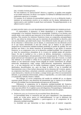 Psicopatología Y Semiología Psiquiátrica Ricardo Capponi M.
Página 190 de 231
éste, viviendo el mismo proceso.
Por esta tendencia a la "perseveración" afectiva y cognitiva, se quedan como pegados
en un estado emocional, un afecto o un impulso. Es habitual la labilidad emocional, las
explosiones agresivas y/o sexuales.
En resumen, en el trastorno de personalidad orgánica el yo en su disfunción tiende a
mantener un acercamiento excesivo en su relación con los demás, habitualmente de
manera pasiva, pero también lo puede hacer activamente. Psicopatológicamente es un
adhesivo-activo o pasivo.
B. DISFUNCIÓN YOICA EN LOS TRASTORNOS FRONTERIZOS DE PERSONALIDAD:
El esquizotípico, el paranoico, el límite (borderline) y el orgánico fronterizo,
corresponden a los trastornos fronterizos de personalidad. Fronterizo es un término cuyo
sentido alude a una condición que transcurre en los límites de la configuración neurótica y
psicótica. Para nosotros los trastornos fronterizos tienen un compromiso psicopatológico
del Yo, que afecta las mismas áreas que los trastornos de personalidad ya descritos, pero
con una intensidad y gravedad mucho mayor. Esta disfunción mucho más grave en el área
de las relaciones e interacciones con los demás, es consecuencia de una alteración severa
en lo que hemos denominado el área del vínculo, que se traduce en una defectiva
integración de la dimensión realidad-irrealidad, perdiendo el sentido de realidad. Por esto
decimos que frente a los demás trastornos de personalidad, lo que define al trastorno
fronterizo, es su compromiso yoico en la dimensión realidad-irrealidad. Este compromiso
no tiene las características arrasadoras de la vivencia de realidad propia del psicótico
franco. En éste la realidad se vive a través de delirios, alucinaciones y ocurrencias,
trastornos psicopatológicos del pensamiento y de la sensopercepción. Si bien el fronterizo
puede atravesar por micropsicosis que comprometan dichas áreas del vivenciar, su estado
más habitual en la realidad es reflejo de un compromiso psicopatológico yoico que se
traduce en una interacción consigo mismo plagada de irreales sentimientos de soledad,
minusvalía, autodesprecio, culpa, castigo, sobrevaloración, megalomanía, idealización,
etc., y en una interacción con los demás irrealmente exigente, persecutoria, agresiva,
idealizadora, descalificadora, etc., pero sin llegar al delirio. O sea, la irrealidad del
funcionamiento yoico si bien incluye altecaciones de los elementos del vivenciar, apunta a
un compromiso más básico, estructural, sostenido y permanente del Yo, que lleva al sujeto
a una interacción y relación con los demás y consigo mismo que si bien no necesariamente
delirante, es groseramente distorsionada, errática e impredecible, y en cierto modo cercana
a lo paranoídeo, heboide, bizarro e infantil.
Sin embargo, su severo compromiso del sentido de realidad del yo, en algunas
ocasiones puede llevarlo a una alteración del pensamiento que se expresa en un trastorno
del juicio de realidad. Son las denominadas micropsicosis del fronterizo.
Diferenciar el compromiso de la dimensión realidad-irrealidad del fronterizo
respecto del psicótico o de cualquier trastorno de personalidad anteriormente descrito, es a
veces una tarea difícil. En el capítulo acerca del diagnóstico Psicopatológico, Sindromático
y Nosológico, hemos intentado delimitar con mayor precisión estos tres grupos.
Disfunción yoica en el trastorno de personalidad límite (Borderline):
La personalidad límite se caracteriza por una grave dependencia. Esta dependencia
puede ser vivida activa, pasiva y/o ambivalentemente. Lo que lo diferencia del
dependiente, histriónico, compulsivo o pasivo-agresivo es el compromiso de la
dimensión realidad-irrealidad.
La irrealidad con que interactúan se hace evidente por el carácter exagerado,
 