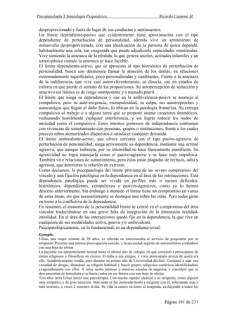 Psicopatología Y Semiología Psiquiátrica Ricardo Capponi M.
Página 191 de 231
desproporcionado y fuera de lugar de sus conductas y sentimientos.
Un límite dependiente-pasivo que evidentemente tiene aproximación con el tipo
dependiente de perturbación de personalidad, además vive un sentimiento de
minusvalía desproporcionado, con una idealización de la persona de quien depende,
habitualmente una sola, tan exagerada que puede adjudicarle capacidades omnímodas.
Vive sintiendo la amenaza de la pérdida, lo que genera recelos, actitudes infantiles y un
temor-pánico cuando la amenaza se hace factible.
El límite dependiente-activo, que se aproxima al tipo histriónico de perturbación de
personalidad, busca con desmesura llamar la atención de los demás, en relaciones
extremadamente superficiales, poco personalizadas y cambiantes. Frente a la amenaza
de la indiferencia, que vive casi autorreferentemente, se disocia, cae en estados de
euforia en que pierde el sentido de las proporciones. Su autopercepción de seducción y
atractivo sin límites es de rango omnipotente y a menudo pueril.
El límite que niega su dependencia y cae en la ambivalencia-pasiva se asemeja al
compulsivo, pero su auto-exigencia, escrupulosidad, su culpa, sus autorreproches y
autocastigos que llegan al daño físico, lo ubican en la patología fronteriza. Su entrega
compulsiva al trabajo o a alguna tarea que se propone asume caracteres dramáticos,
rechazando hostilmente cualquier interferencia, y sin lograr reducir los nudos de
ansiedad como el compulsivo. Estos intentos grotescos de independencia contrastan
con vivencias de sometimiento con personas, grupos o instituciones, frente a los cuales
parecen niños atemorizados dispuestos a satisfacer cualquier demanda.
El límite ambivalente-activo, que ofrece cercanía con el tipo pasivo-agresivo de
perturbación de personalidad, niega activamente su dependencia, mediante una actitud
agresiva, que aunque indirecta, por su intensidad se hace francamente manifiesta. Su
agresividad no logra manejarla como el pasivo-agresivo y se hace muy impulsiva.
También vive relaciones de sometimiento, pero éstas están plagadas de rechazo, odio y
agresión, que deterioran la relación en extremo.
Como decíamos, la psicopatología del límite proviene de un severo compromiso del
vínculo y una fijación patológica en la dependencia en el área de las interacciones. Esta
dependencia patológica puede ser vivida en perfiles más o menos definidos,
histriónicos, dependientes, compulsivos o pasivos-agresivos, como ya lo hemos
descrito anteriormente. Sin embargo a menudo el límite tiene un compromiso en varias
de estas áreas, sin que necesariamente se destaque una sobre las otras. Pero todas giran
en torno a la conflictiva de la dependencia.
En resumen, el trastorno de la personalidad límite se centró en el compromiso del área
vincular traduciéndose en una grave falta de integración de la dimensión realidad-
irrealidad. En el área de las interacciones quedó fijo en la dependencia, la que vive en
cualquiera de sus modalidades activa, pasiva y/o ambivalente.
Psicopatológicamente, en lo fundamental, es un dependiente-irreal.
Ejemplo:
Lilian, una mujer cesante de 26 años, es referida en interconsulta al servicio de psiquiatría por su
terapeuta. Presenta una intensa preocupación suicida, y la necesidad urgente de automutilarse cortándose
con una hoja de afeitar.
La paciente era aparentemente normal hasta el último año de colegio, en que comenzó a preocuparse de
temas religiosos y filosóficos en exceso. Evitaba a sus amigas, y vivía preocupada acerca de quién era
ella. Académicamente rendía, pero durante su primer año de Universidad declinó. Comenzó a usar una
variedad de drogas, abandonó su religión habitual y buscó grupos religiosos esotéricos identificándose
exageradamente con ellos. A ratos sentía intensas y masivas oleadas de angustia, y consideró que se
desvanecerían de inmediato si se hacía cortes en sus brazos con una hoja de afeitar.
Tres años atrás Lilian inició una psicoterapia. Con mucha rapidez idealizó a su terapeuta, como alguien
muy simpático y de gran intuición. Más tarde se fue poniendo hostil y exigente con él, solicitando más y
más sesiones, a veces 2 sesiones al día. Su vida la centró en tomo al terapeuta, excluyendo a todos los
 