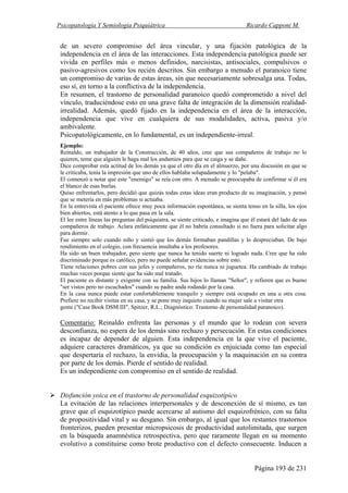 Psicopatología Y Semiología Psiquiátrica Ricardo Capponi M.
Página 193 de 231
de un severo compromiso del área vincular, y una fijación patológica de la
independencia en el área de las interacciones. Esta independencia patológica puede ser
vivida en perfiles más o menos definidos, narcisistas, antisociales, compulsivos o
pasivo-agresivos como los recién descritos. Sin embargo a menudo el paranoico tiene
un compromiso de varias de estas áreas, sin que necesariamente sobresalga una. Todas,
eso sí, en torno a la conflictiva de la independencia.
En resumen, el trastorno de personalidad paranoico quedó comprometido a nivel del
vínculo, traduciéndose esto en una grave falta de integración de la dimensión realidad-
irrealidad. Además, quedó fijado en la independencia en el área de la interacción,
independencia que vive en cualquiera de sus modalidades, activa, pasiva y/o
ambivalente.
Psicopatológicamente, en lo fundamental, es un independiente-irreal.
Ejemplo:
Reinaldo, un trabajador de la Construcción, de 40 años, cree que sus compañeros de trabajo no lo
quieren, teme que alguien le haga mal los andamios para que se caiga y se dañe.
Dice comprobar esta actitud de los demás ya que el otro día en el almuerzo, por una discusión en que se
le criticaba, tenía la impresión que uno de ellos hablaba solapadamente y lo "pelaba".
El comenzó a notar que este "enemigo" se reía con otro. A menudo se preocupaba de confirmar si él era
el blanco de esas burlas.
Quiso enfrentarlos, pero decidió que quizás todas estas ideas eran producto de su imaginación, y pensó
que se metería en más problemas si actuaba.
En la entrevista el paciente ofrece muy poca información espontánea, se sienta tenso en la silla, los ojos
bien abiertos, está atento a lo que pasa en la sala.
El lee entre líneas las preguntas del psiquiatra, se siente criticado, e imagina que él estará del lado de sus
compañeros de trabajo. Aclara enfáticamente que él no habría consultado si no fuera para solicitar algo
para dormir.
Fue siempre solo cuando niño y sintió que los demás formaban pandillas y lo despreciaban. De bajo
rendimiento en el colegio, con frecuencia insultaba a los profesores.
Ha sido un buen trabajador, pero siente que nunca ha tenido suerte ni logrado nada. Cree que ha sido
discriminado porque es católico, pero no puede señalar evidencias sobre esto.
Tiene relaciones pobres con sus jefes y compañeros, no ríe nunca ni juguetea. Ha cambiado de trabajo
muchas veces porque siente que ha sido mal tratado.
El paciente es distante y exigente con su familia. Sus hijos lo llaman "Señor", y refieren que es bueno
"ser vistos pero no escuchados" cuando su padre anda rodando por la casa.
En la casa nunca puede estar confortablemente tranquilo y siempre está ocupado en una u otra cosa.
Prefiere no recibir visitas en su casa, y se pone muy inquieto cuando su mujer sale a visitar otra
gente ("Case Book DSM III", Spitzer, R.L.; Diagnóstico: Trastorno de personalidad paranoico).
Comentario: Reinaldo enfrenta las personas y el mundo que lo rodean con severa
desconfianza, no espera de los demás sino rechazo y persecución. En estas condiciones
es incapaz de depender de alguien. Esta independencia en la que vive el paciente,
adquiere caracteres dramáticos, ya que su condición es enjuiciada como tan especial
que despertaría el rechazo, la envidia, la preocupación y la maquinación en su contra
por parte de los demás. Pierde el sentido de realidad.
Es un independiente con compromiso en el sentido de realidad.
Disfunción yoica en el trastorno de personalidad esquizotípico
La evitación de las relaciones interpersonales y de desconexión de sí mismo, es tan
grave que el esquizotípico puede acercarse al autismo del esquizofrénico, con su falta
de propositividad vital y su desgano. Sin embargo, al igual que los restantes trastornos
fronterizos, pueden presentar micropsicosis de productividad autolimitada, que surgen
en la búsqueda anamnéstica retrospectiva, pero que raramente llegan en su momento
evolutivo a constituirse como brote productivo con el defecto consecuente. Inducen a
 
