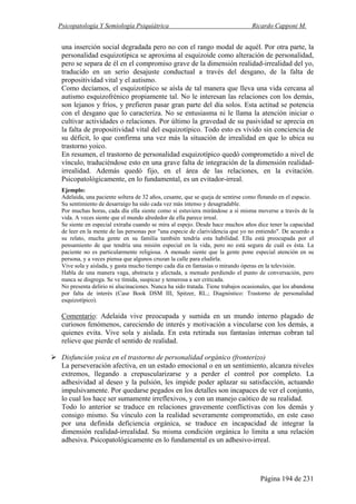 Psicopatología Y Semiología Psiquiátrica Ricardo Capponi M.
Página 194 de 231
una inserción social degradada pero no con el rango modal de aquél. Por otra parte, la
personalidad esquizotípica se aproxima al esquizoide como alteración de personalidad,
pero se separa de él en el compromiso grave de la dimensión realidad-irrealidad del yo,
traducido en un serio desajuste conductual a través del desgano, de la falta de
propositividad vital y el autismo.
Como decíamos, el esquizotípico se aísla de tal manera que lleva una vida cercana al
autismo esquizofrénico propiamente tal. No le interesan las relaciones con los demás,
son lejanos y fríos, y prefieren pasar gran parte del día solos. Esta actitud se potencia
con el desgano que lo caracteriza. No se entusiasma ni le llama la atención iniciar o
cultivar actividades o relaciones. Por último la gravedad de su pasividad se aprecia en
la falta de propositividad vital del esquizotípico. Todo esto es vivido sin conciencia de
su déficit, lo que confirma una vez más la situación de irrealidad en que lo ubica su
trastorno yoico.
En resumen, el trastorno de personalidad esquizotípico quedó comprometido a nivel de
vínculo, traduciéndose esto en una grave falta de integración de la dimensión realidad-
irrealidad. Además quedó fijo, en el área de las relaciones, en la evitación.
Psicopatológicamente, en lo fundamental, es un evitador-irreal.
Ejemplo:
Adelaida, una paciente soltera de 32 años, cesante, que se queja de sentirse como flotando en el espacio.
Su sentimiento de desarraigo ha sido cada vez más intenso y desagradable.
Por muchas horas, cada día ella siente como si estuviera mirándose a sí misma moverse a través de la
vida. A veces siente que el mundo alrededor de ella parece irreal.
Se siente en especial extraña cuando se mira al espejo. Desde hace muchos años dice tener la capacidad
de leer en la mente de las personas por "una especie de clarividencia que yo no entiendo". De acuerdo a
su relato, mucha gente en su familia también tendría esta habilidad. Ella está preocupada por el
pensamiento de que tendría una misión especial en la vida, pero no está segura de cuál es ésta. La
paciente no es particularmente religiosa. A menudo siente que la gente pone especial atención en su
persona, y a veces piensa que algunos cruzan la calle para eludirla.
Vive sola y aislada, y gasta mucho tiempo cada día en fantasías o mirando óperas en la televisión.
Habla de una manera vaga, abstracta y afectada, a menudo perdiendo el punto de conversación, pero
nunca se disgrega. Se ve tímida, suspicaz y temerosa a ser criticada.
No presenta delirio ni alucinaciones. Nunca ha sido tratada. Tiene trabajos ocasionales, que los abandona
por falta de interés (Case Book DSM III, Spitzer, RL.; Diagnóstico: Trastorno de personalidad
esquizotípico).
Comentario: Adelaida vive preocupada y sumida en un mundo interno plagado de
curiosos fenómenos, careciendo de interés y motivación a vincularse con los demás, a
quienes evita. Vive sola y aislada. En esta retirada sus fantasías internas cobran tal
relieve que pierde el sentido de realidad.
Disfunción yoica en el trastorno de personalidad orgánico (fronterizo)
La perseveración afectiva, en un estado emocional o en un sentimiento, alcanza niveles
extremos, llegando a crepuscularizarse y a perder el control por completo. La
adhesividad al deseo y la pulsión, les impide poder aplazar su satisfacción, actuando
impulsivamente. Por quedarse pegados en los detalles son incapaces de ver el conjunto,
lo cual los hace ser sumamente irreflexivos, y con un manejo caótico de su realidad.
Todo lo anterior se traduce en relaciones gravemente conflictivas con los demás y
consigo mismo. Su vínculo con la realidad severamente comprometido, en este caso
por una definida deficiencia orgánica, se traduce en incapacidad de integrar la
dimensión realidad-irrealidad. Su misma condición orgánica lo limita a una relación
adhesiva. Psicopatológicamente en lo fundamental es un adhesivo-irreal.
 