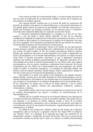 Psicopatología Y Semiología Psiquiátrica Ricardo Capponi M.
Página 195 de 231
Como manera de objetivar lo anteriormente dicho, y al mismo tiempo mencionar de
paso las áreas de exploración de las dimensiones aludidas, creemos útil el esquema que
desarrollamos en la página siguiente.
Este esquema permite visualizar que es el criterio del grado de compromiso del
principio de realidad, como parte de la funcionalidad yoica, el que permite discriminar los
dos grandes grupos básicos de trastornos de personalidad. Los trastornos menos graves y
mucho más frecuentes que llamamos neuróticos, de los trastornos graves o fronterizos.
Esta dimensión realidad-irrealidad debe ser explorada en el área del vínculo.
La dimensión dependencia-independencia se configura en el área de las inter-
acciones, y será ahí donde el clínico deberá explorarla. El área de las relaciones
configurará la modalidad de integración de la dimensión acercamiento-evitación, y en esta
área es donde se debe explorar si se desea precisar el carácter de tal dimensión. Son estas
dos áreas conjugadas con la dimensión actividad-pasividad las que tipifican los trastornos
de personalidad en general, sean éstos fronterizos o menos graves.
Al terminar el capítulo, quisiéramos insistir en los límites de esta aproximación.
Cuando deseamos entender la funcionalidad yoica, habitualmente lo hacemos motivados
por el deseo de inducir cambios en ella. Nos resultan especialmente atractivos aquellos
métodos que, además de ofrecernos un orden diagnóstico, nos ayuden a implementar una
técnica psicoterapéutica. Con el método fenomenológico este proceso se cumple en buena
forma frente al paciente gravemente sintomático, ya que el diagnóstico descriptivo
implicará una conducta terapéutica psicofarmacológica. El diagnóstico descriptivo de la
funcionalidad yoica desde el método fenomenológico no nos ilumina sobre una conducta
psicoterapéutica, sólo nos ayuda a orientarnos, a ordenamos frente al paciente. De ahí que
consideramos que este análisis de la funcionalidad yoica que proponemos sólo intenta
ayudar al médico en formación psiquiátrica y al estudiante de psicología dándole una
primera visión de conjunto coherente, al poder ordenar, reducir, esquematizar e integrar un
área del vivenciar que en la formación psicopatológica se soslaya.
Para abordar el yo desde una actitud no sólo diagnóstica sino además psicotera-
péutica definida, creemos que es inevitable abandonar la visión fenomenológica y usar los
métodos interpretativos. Esta debería ser una segunda etapa en la formación del psiquiatra,
que considere el conocimiento de las hipótesis interpretativas de la funcionalidad yoica y
de los instrumentos de trabajo que se derivan de dichas hipótesis, o sea la técnica
psicoterapéutica que implican. Llámese ésta psicoanalítica, conductista, cognitiva,
existencialista o sistémica.
Unas palabras finales sobre lo que nosotros consideramos es esencial en la elección
de modelos psicoterapéuticos que aspiren a modificar las dicotomizaciones de la
funcionalidad yoica.
Creemos que no es posible intervenir en una estructura dinámica cuya organización
se funda en interacciones dialécticas, a través de un modelo causalista. Para poder entrar en
esta dinámica y así promover el cambio, debemos acceder a través de un modelo
necesariamente hipotético, interpretativo, que se introduzca en este proceso cuya lógica no
es la tradicional, a través de una instancia irracional pero ,:argada de penetrancia; esta es la
interpretación y el símbolo.
La calidad de una construcción simbólica, dicho de otra manera, de la hipótesis
interpretativa sobre un transcurrir, o siguiendo a Paul R. Mc. Hugh (1985) la calidad de
una "Historia Vital", va a depender de la capacidad que tenga este constructo de ser
internalizado, asumido e incorporado, por parte del paciente. Para esto es necesario que
inicialmente considere los hechos que el sujeto vive, aprecie su realidad (fenomenología
 